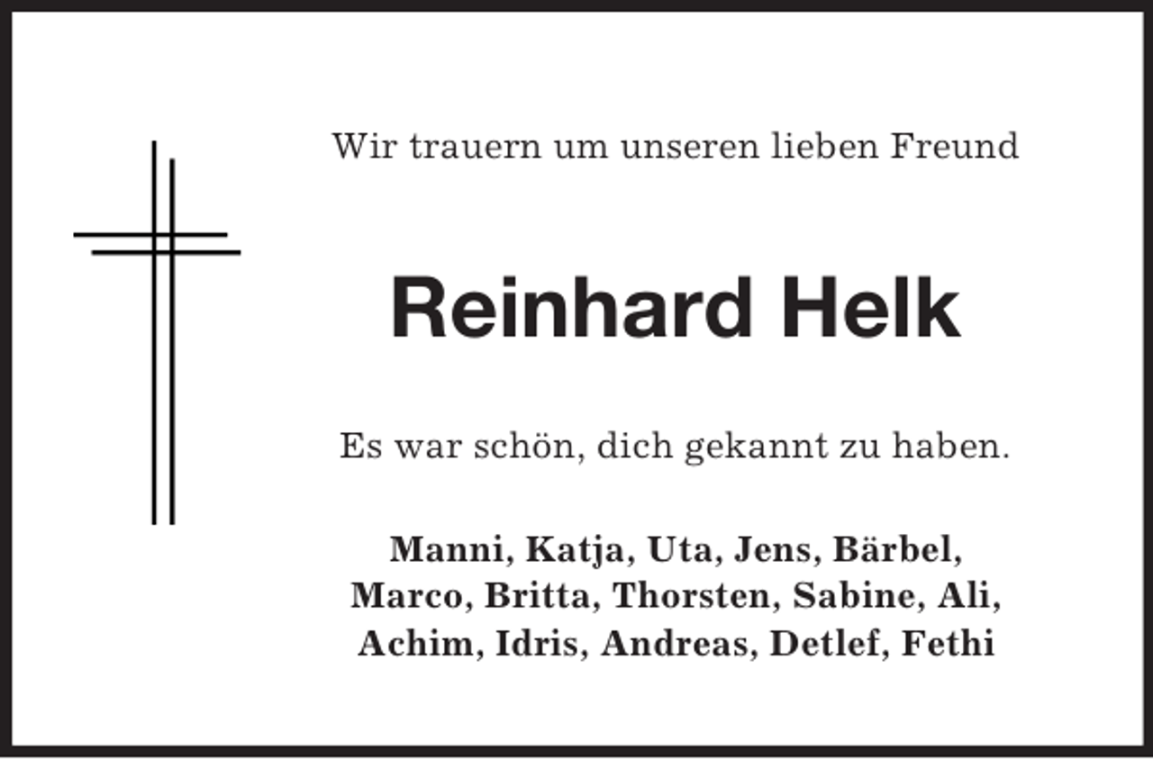 <p>Wir trauern um unseren lieben Freund<br />Reinhard Helk<br />Es war schön, dich gekannt zu haben.<br />Manni, Katja, Uta, Jens, Bärbel,<br />Marco, Britta, Thorsten, Sabine, Ali,<br />Achim, Idris, Andreas, Detlef, Fethi</p>