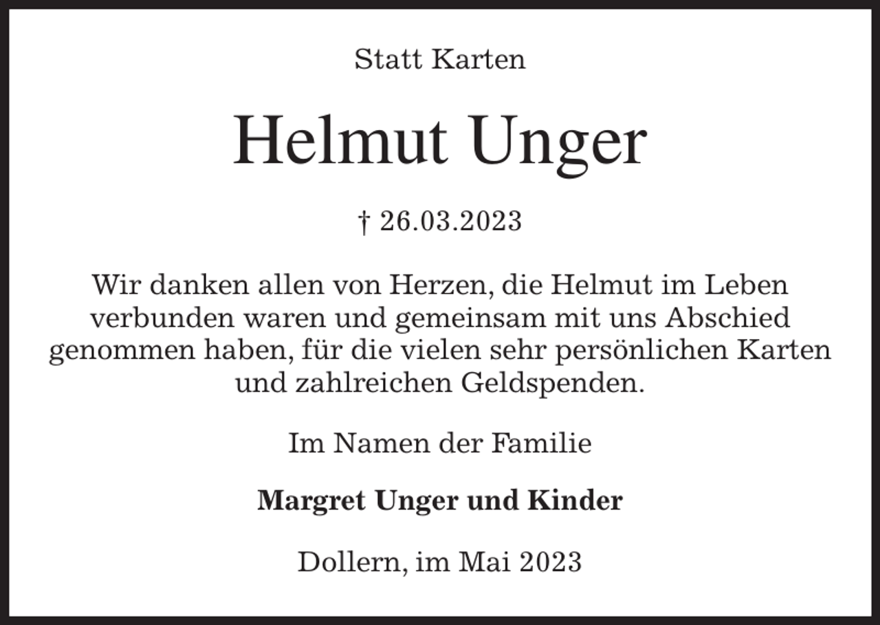 <p>Statt Karten<br />Helmut Unger<br />† 26.03.2023<br />Wir danken allen von Herzen, die Helmut im Leben<br />verbunden waren und gemeinsam mit uns Abschied<br />genommen haben, für die vielen sehr persönlichen Karten<br />und zahlreichen Geldspenden.<br />Im Namen der Familie</p><p>Margret Unger und Kinder<br />Dollern, im Mai 2023</p>