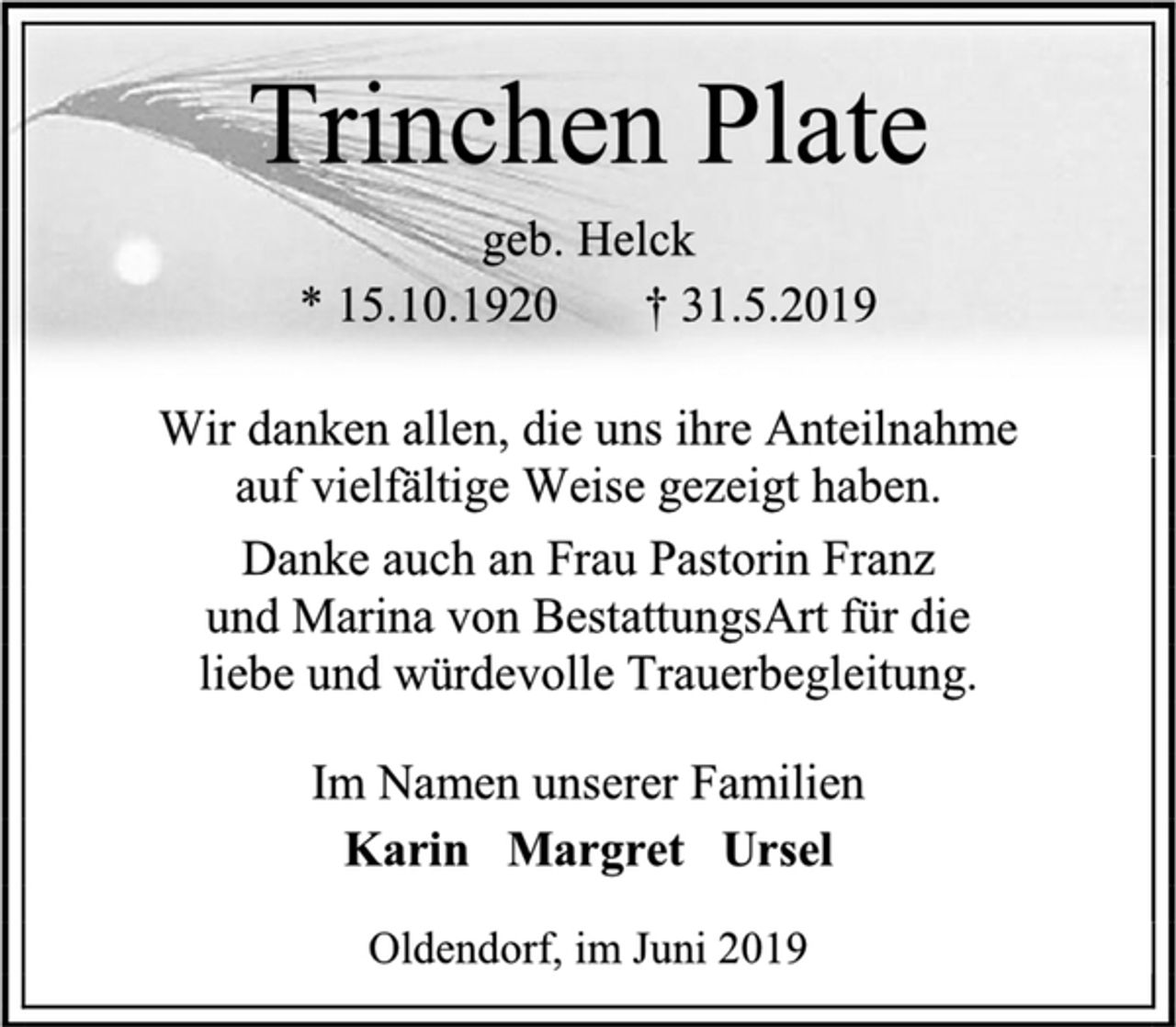 <p>Trinchen Plate<br />geb. Helck<br />* 15.10.1920 † 31.5.2019<br />Wir danken allen, die uns ihre Anteilnahme<br />auf vielfältige Weise gezeigt haben.<br />Danke auch an Frau Pastorin Franz<br />und Marina von BestattungsArt für die<br />liebe und würdevolle Trauerbegleitung<br />Im Namen unserer Familien<br />Karin Margret Ursel<br />Oldendorf, im Juni 2019</p>