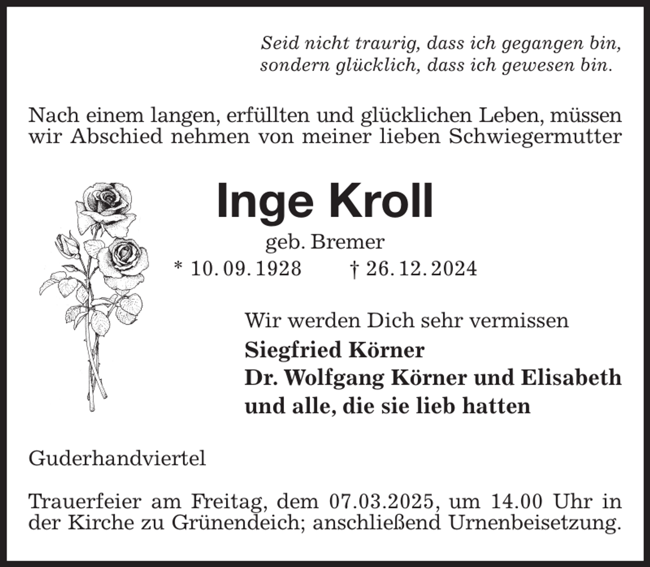 <p>Seid nicht traurig, dass ich gegangen bin,<br />sondern glücklich, dass ich gewesen bin.<br />Nach einem langen, erfüllten und glücklichen Leben, müssen<br />wir Abschied nehmen von meiner lieben Schwiegermutter<br />Inge Kroll<br />geb. Bremer<br />* 10. 09. 1928 † 26. 12. 2024<br />Wir werden Dich sehr vermissen<br />Siegfried Körner<br />Dr. Wolfgang Körner und Elisabeth<br />und alle, die sie lieb hatten<br />Guderhandviertel</p><p>Trauerfeier am Freitag, dem 07.03.2025, um 14.00 Uhr in der Kirche zu Grünendeich; anschließend Urnenbeisetzung.</p>