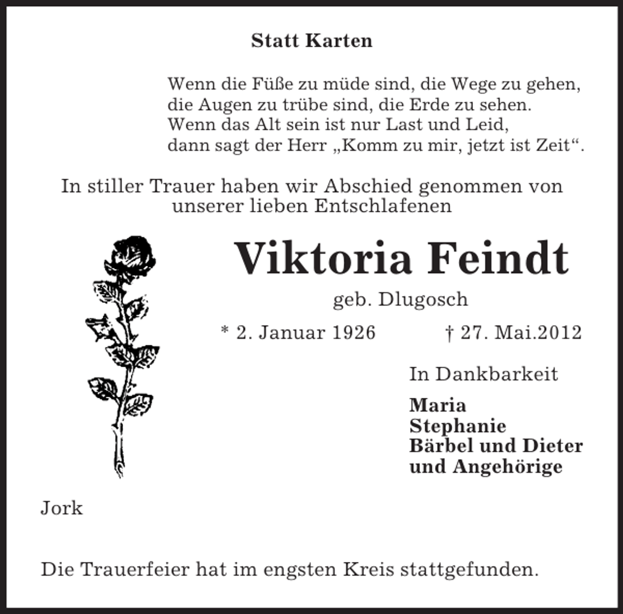 <p>Statt Karten<br />Wenn die Füße zu müde sind, die Wege zu gehen,<br />die Augen zu trübe sind, die Erde zu sehen.<br />Wenn das Alt sein ist nur Last und Leid,<br />dann sagt der Herr „Komm zu mir, jetzt ist Zeit“.</p><p>In stiller Trauer haben wir Abschied genommen von<br />unserer lieben Entschlafenen</p><p>Viktoria Feindt<br />geb. Dlugosch<br />* 2. Januar 1926</p><p>† 27. Mai.2012<br />In Dankbarkeit<br />Maria<br />Stephanie<br />Bärbel und Dieter<br />und Angehörige</p><p>Jork<br />Die Trauerfeier hat im engsten Kreis stattgefunden.</p>