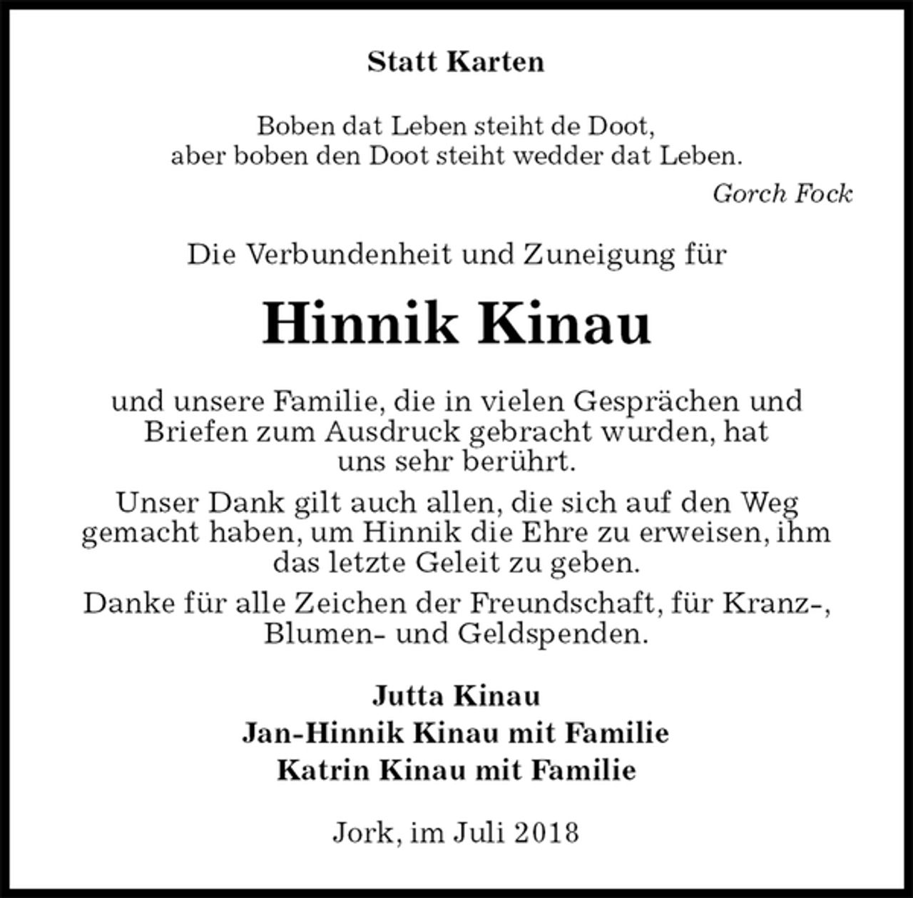 <p>Statt Karten<br />Boben dat Leben steiht de Doot,<br />aber boben den Doot steiht wedder dat Leben.<br />Gorch Fock<br />Die Verbundenheit und Zuneigung für<br />Hinnik Kinau<br />und unsere Familie, die in vielen Gesprächen und<br />Briefen zum Ausdruck gebracht wurden, hat<br />uns sehr berührt.<br />Unser Dank gilt auch allen, die sich auf den Weg<br />gemacht haben, um Hinnik die Ehre zu erweisen, ihm das letzte Geleit zu geben.<br />Danke für alle Zeichen der Freundschaft, für Kranz-, Blumen- und Geldspenden.<br />Jutta Kinau<br />Jan-Hinnik Kinau mit Familie<br />Katrin Kinau mit Familie<br />Jork, im Juli 2018</p>
