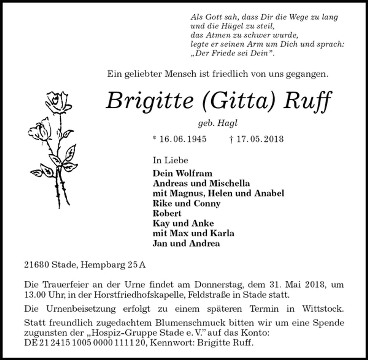 <p>Als Gott sah, dass Dir die Wege zu lang<br />und die Hügel zu steil,<br />das Atmen zu schwer wurde,<br />legte er seinen Arm um Dich und sprach:<br />„Der Friede sei Dein”.<br />Ein geliebter Mensch ist friedlich von uns gegangen.<br />Brigitte (Gitta) Ruff<br />geb. Hagl<br />* 16. 06. 1945 † 17. 05. 2018<br />In Liebe<br />Dein Wolfram<br />Andreas und Mischella<br />mit Magnus, Helen und Anabel<br />Rike und Conny<br />Robert<br />Kay und Anke<br />mit Max und Karla<br />Jan und Andrea<br />21680 Stade, Hempbarg 25 A</p><p>Die Trauerfeier an der Urne findet am Donnerstag, dem 31. Mai 2018, um 13.00 Uhr, in der Horstfriedhofskapelle, Feldstraße in Stade statt.<br />Die Urnenbeisetzung erfolgt zu einem späteren Termin in Wittstock.<br />Statt freundlich zugedachtem Blumenschmuck bitten wir um eine Spende zugunsten der „Hospiz-Gruppe Stade e. V.” auf das Konto:<br />DE 21 2415 1005 0000 1111 20, Kennwort: Brigitte Ruff.</p>