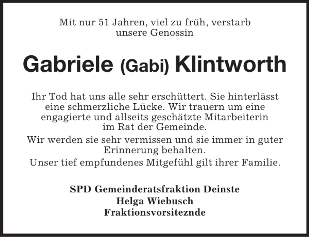 <p>Mit nur 51 Jahren, viel zu früh, verstarb<br />unsere Genossin</p><p>Gabriele (Gabi) Klintworth<br />Ihr Tod hat uns alle sehr erschüttert. Sie hinterlässt<br />eine schmerzliche Lücke. Wir trauern um eine<br />engagierte und allseits geschätzte Mitarbeiterin<br />im Rat der Gemeinde.<br />Wir werden sie sehr vermissen und sie immer in guter<br />Erinnerung behalten.<br />Unser tief empfundenes Mitgefühl gilt ihrer Familie.<br />SPD Gemeinderatsfraktion Deinste<br />Helga Wiebusch<br />Fraktionsvorsiteznde</p>