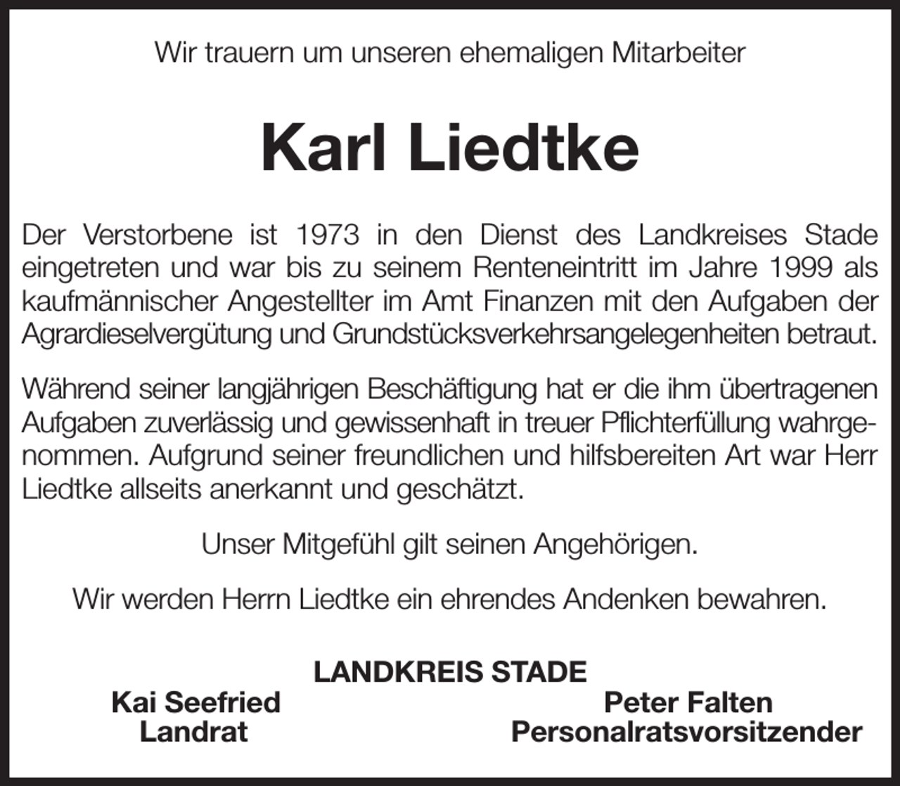 <p>Wir trauern um unseren ehemaligen Mitarbeiter<br />Karl Liedtke<br />Der Verstorbene ist 1973 in den Dienst des Landkreises Stade<br />eingetreten und war bis zu seinem Renteneintritt im Jahre 1999 als kaufmännischer Angestellter im Amt Finanzen mit den Aufgaben der Agrardieselvergütung und Grundstücksverkehrsangelegenheiten betraut.<br />Während seiner langjährigen Beschäftigung hat er die ihm übertragenen Aufgaben zuverlässig und gewissenhaft in treuer Pflichterfüllung wahrgenommen. Aufgrund seiner freundlichen und hilfsbereiten Art war Herr Liedtke allseits anerkannt und geschätzt.<br />Unser Mitgefühl gilt seinen Angehörigen.<br />Wir werden Herrn Liedtke ein ehrendes Andenken bewahren.<br />LANDKREIS STADE<br />Kai Seefried Peter Falten<br />Landrat Personalratsvorsitzender</p>