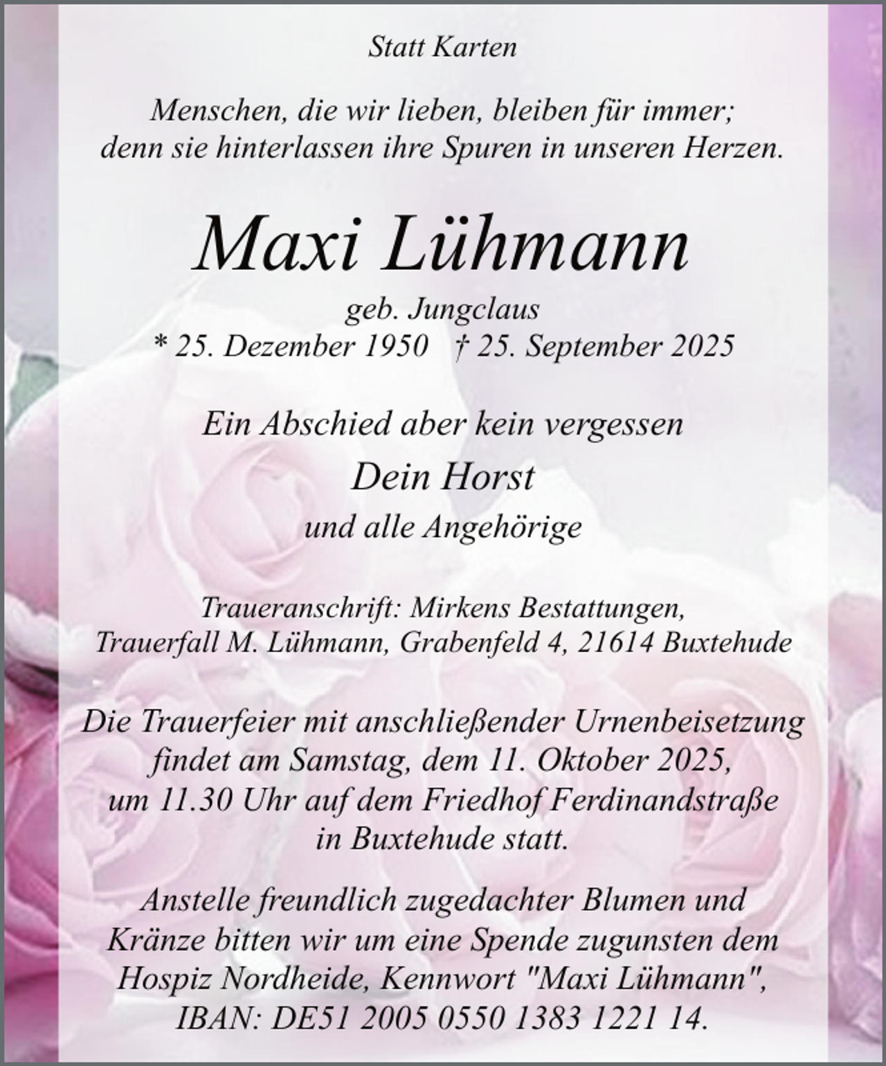 <p>Statt Karten</p><p>Menschen, die wir lieben, bleiben für immer;<br />denn sie hinterlassen ihre Spuren in unseren Herzen.</p><p>Maxi Lühmann</p><p>geb. Jungclaus<br />* 25. Dezember 1950 † 25. September 2025</p><p>Ein Abschied aber kein vergessen<br />.</p><p>Dein Horst<br />.</p><p>und alle Angehörige<br />Traueranschrift: Mirkens Bestattungen,<br />Trauerfall M. Lühmann, Grabenfeld 4, 21614 Buxtehude</p><p>Die Trauerfeier mit anschließender Urnenbeisetzung<br />findet am Samstag, dem 11. Oktober 2025,<br />um 11.30 Uhr auf dem Friedhof Ferdinandstraße<br />in Buxtehude statt.<br />Anstelle freundlich zugedachter Blumen und<br />Kränze bitten wir um eine Spende zugunsten dem<br />Hospiz Nordheide, Kennwort "Maxi Lühmann",<br />IBAN: DE51 2050 1383 1224.</p>