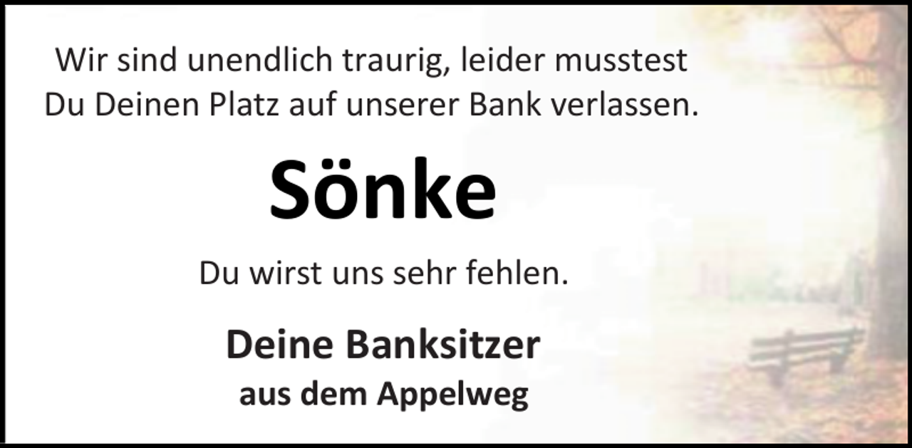 <p>Wir sind unendlich traurig, leider musstest<br />Du Deinen Platz auf unserer Bank verlassen.<br />Sönke<br />Du wirst uns sehr fehlen.<br />Deine Banksitzer<br />aus dem Appelweg</p>