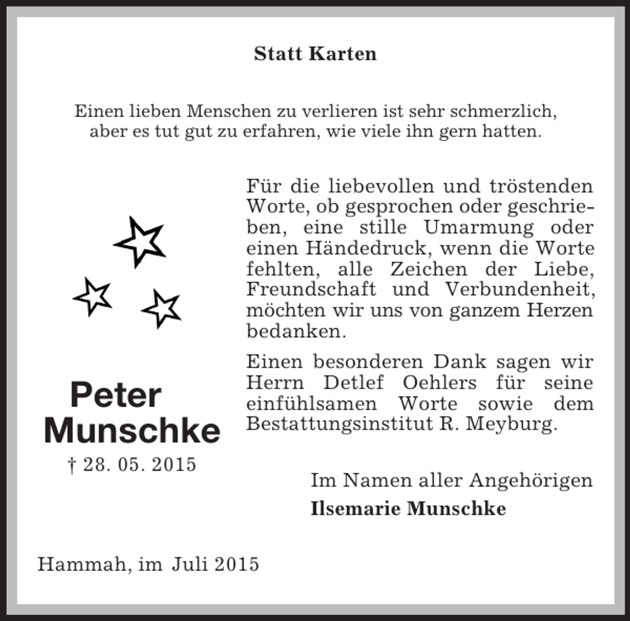 <p>Peter<br />Munschke<br />† 28. 05. 2015<br />Statt Karten<br />Einen lieben Menschen zu verlieren ist sehr schmerzlich,<br />aber es tut gut zu erfahren, wie viele ihn gern hatten.<br />Für die liebevollen und tröstenden Worte, ob gesprochen oder geschrie-<br />ben, eine stille Umarmung oder<br />einen Händedruck, wenn die Worte fehlten, alle Zeichen der Liebe, Freundschaft und Verbundenheit, möchten wir uns von ganzem Herzen<br />bedanken.<br />Einen besonderen Dank sagen wir Herrn Detlef Oehlers für seine<br />einfühlsamen Worte sowie dem<br />Bestattungsinstitut R. Meyburg.<br />Im Namen aller Angehörigen<br />Ilsemarie Munschke<br />Hammah, im Juli 2015</p>
