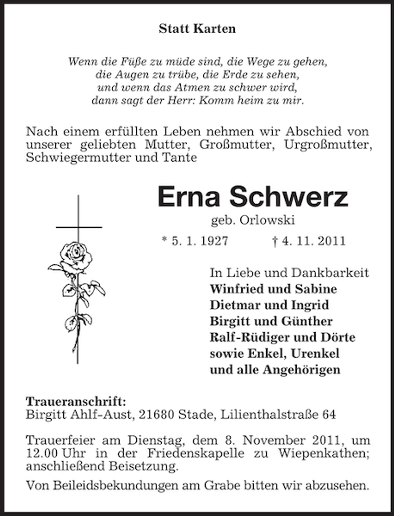 <p>Statt Karten<br />Wenn die Füße zu müde sind, die Wege zu gehen,<br />die Augen zu trübe, die Erde zu sehen,<br />und wenn das Atmen zu schwer wird,<br />dann sagt der Herr: Komm heim zu mir.</p><p>Nach einem erfüllten Leben nehmen wir Abschied von<br />unserer geliebten Mutter, Großmutter, Urgroßmutter,<br />Schwiegermutter und Tante</p><p>Erna Schwerz<br />geb. Orlowski<br />* 5. 1. 1927</p><p>† 4. 11. 2011</p><p>In Liebe und Dankbarkeit<br />Winfried und Sabine<br />Dietmar und Ingrid<br />Birgitt und Günther<br />Ralf-Rüdiger und Dörte<br />sowie Enkel, Urenkel<br />und alle Angehörigen<br />Traueranschrift:<br />Birgitt Ahlf-Aust, 21680 Stade, Lilienthalstraße 64<br />Trauerfeier am Dienstag, dem 8. November 2011, um<br />12.00 Uhr in der Friedenskapelle zu Wiepenkathen;<br />anschließend Beisetzung.<br />Von Beileidsbekundungen am Grabe bitten wir abzusehen.</p>