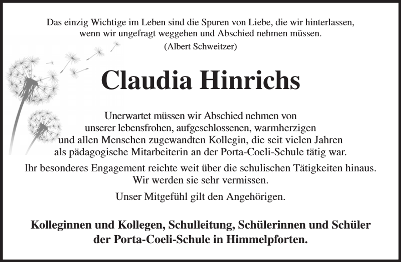 <p>Das einzig Wichtige im Leben sind die Spuren von Liebe, die wir hinterlassen,<br />wenn wir ungefragt weggehen und Abschied nehmen müssen.<br />(Albert Schweitzer)<br />Claudia Hinrichs<br />Unerwartet müssen wir Abschied nehmen von<br />unserer lebensfrohen, aufgeschlossenen, warmherzigen<br />und allen Menschen zugewandten Kollegin, die seit vielen Jahren<br />als pädagogische Mitarbeiterin an der Porta-Coeli-Schule tätig war.<br />Ihr besonderes Engagement reichte weit über die schulischen Tätigkeiten hinaus.<br />Wir werden sie sehr vermissen.<br />Unser Mitgefühl gilt den Angehörigen.<br />Kolleginnen und Kollegen, Schulleitung, Schülerinnen und Schüler<br />der Porta-Coeli-Schule in Himmelpforten.</p>