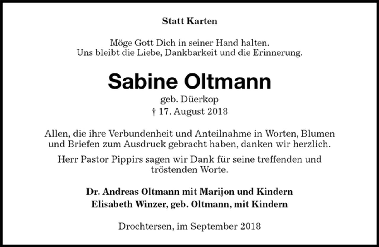 <p>Statt Karten<br />Möge Gott Dich in seiner Hand halten.<br />Uns bleibt die Liebe, Dankbarkeit und die Erinnerung.<br />Sabine Oltmann<br />geb. Düerkop<br />† 17. August 2018<br />Allen, die ihre Verbundenheit und Anteilnahme in Worten, Blumen<br />und Briefen zum Ausdruck gebracht haben, danken wir herzlich.<br />Herr Pastor Pippirs sagen wir Dank für seine treffenden und<br />tröstenden Worte.<br />Dr. Andreas Oltmann mit Marijon und Kindern<br />Elisabeth Winzer, geb. Oltmann, mit Kindern<br />Drochtersen, im September 2018</p>