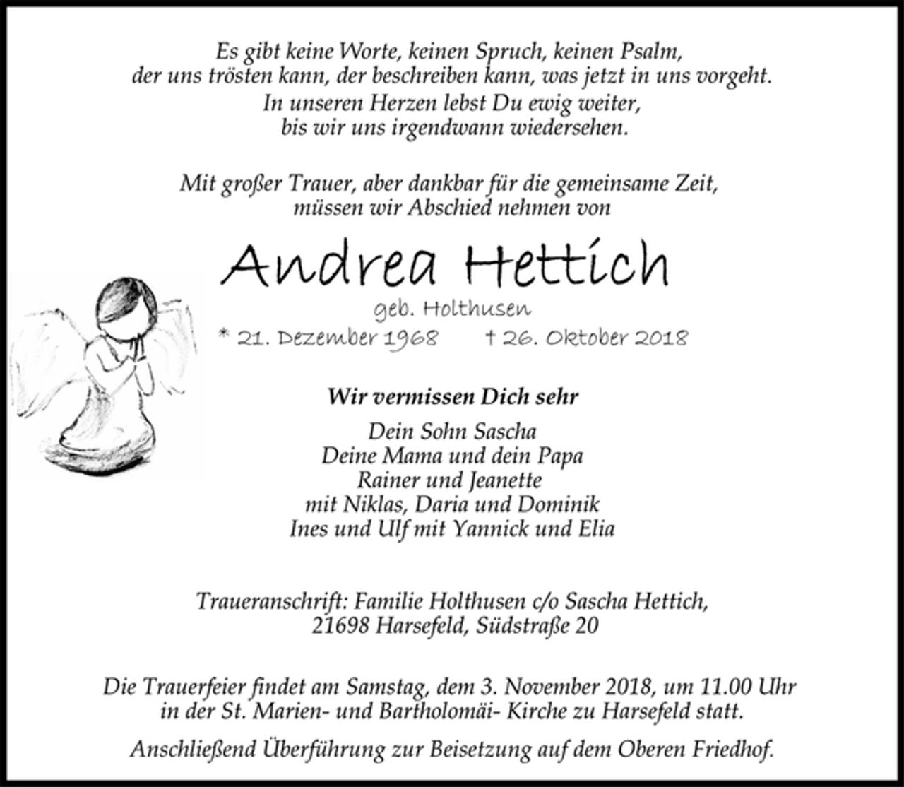<p>Es gibt keine Worte, keinen Spruch, keinen Psalm,<br />der uns trösten kann, der beschreiben kann, was jetzt in uns vorgeht.<br />In unseren Herzen lebst Du ewig weiter,<br />bis wir uns irgendwann wiedersehen.<br />Mit großer Trauer, aber dankbar für die gemeinsame Zeit,<br />müssen wir Abschied nehmen von<br />Andrea Hettich<br />geb. Holthusen<br />* 21. Dezember 1968 † 26. Oktober 2018<br />Wir vermissen Dich sehr<br />Dein Sohn Sascha<br />Deine Mama und dein Papa<br />Rainer und Jeanette<br />mit Niklas, Daria und Dominik<br />Ines und Ulf mit Yannick und Elia<br />Traueranschrift: Familie Holthusen c/o Sascha Hettich,<br />21698 Harsefeld, Südstraße 20<br />Die Trauerfeier findet am Samstag, dem 3. November 2018, um 11.00 Uhr in der St. Marien- und Bartholomäi- Kirche zu Harsefeld statt.<br />Anschließend Überführung zur Beisetzung auf dem Oberen Friedhof.</p>