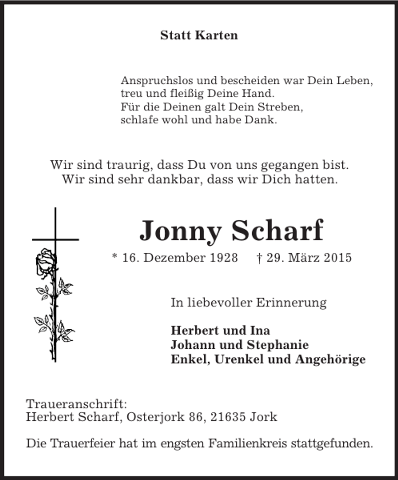 <p>Statt Karten<br />Anspruchslos und bescheiden war Dein Leben,<br />treu und fleißig Deine Hand.<br />Für die Deinen galt Dein Streben,<br />schlafe wohl und habe Dank.<br />Wir sind traurig, dass Du von uns gegangen bist.<br />Wir sind sehr dankbar, dass wir Dich hatten.<br />Jonny Scharf<br />* 16. Dezember 1928 † 29. März 2015<br />In liebevoller Erinnerung</p><p>Herbert und Ina<br />Johann und Stephanie<br />Enkel, Urenkel und Angehörige<br />Traueranschrift:<br />Herbert Scharf, Osterjork 86, 21635 Jork</p><p>Die Trauerfeier hat im engsten Familienkreis stattgefunden.</p>