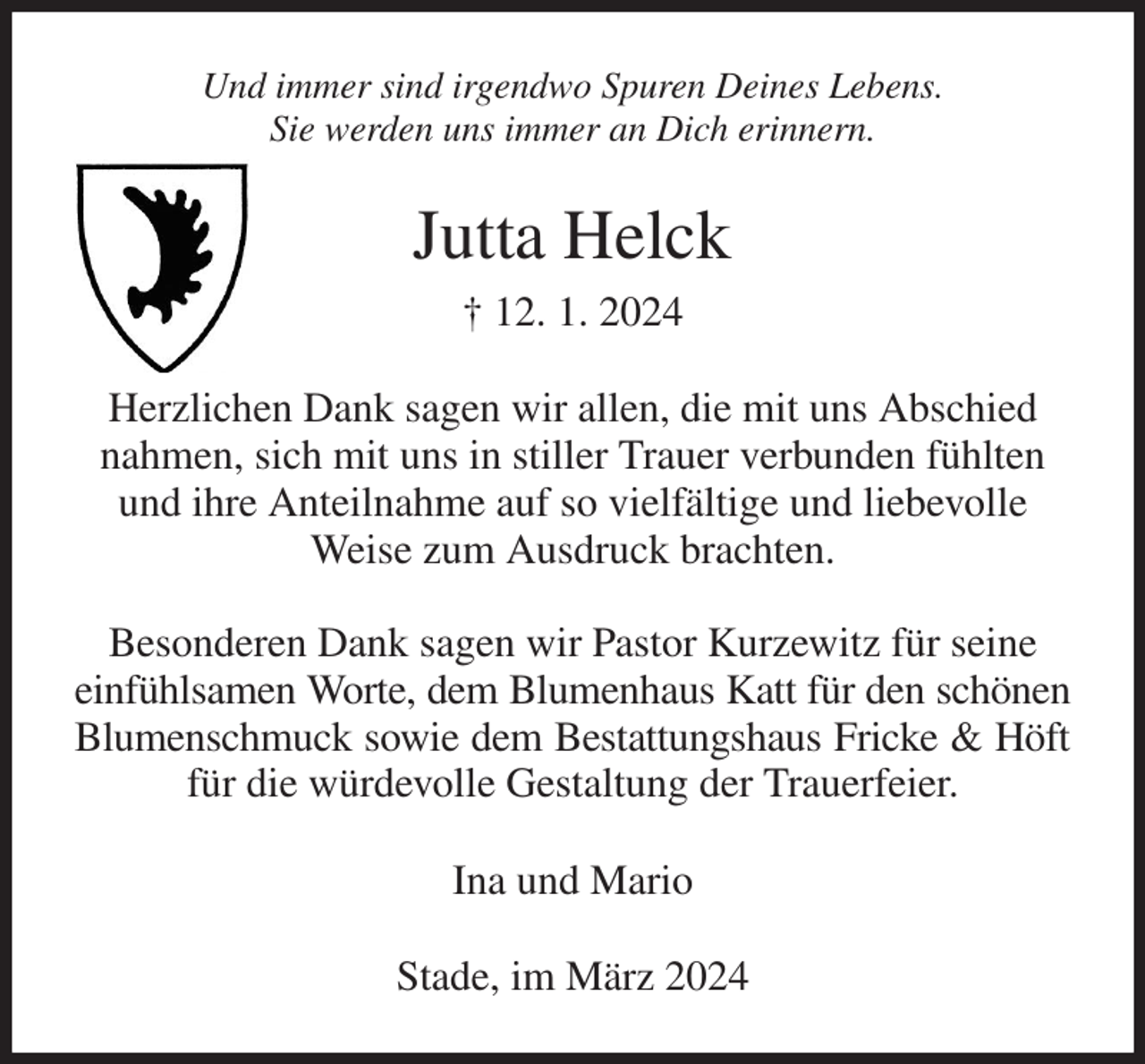 <p>Und immer sind irgendwo Spuren Deines Lebens.<br />Sie werden uns immer an Dich erinnern.<br />Jutta Helck<br />† 12. 1. 2024<br />Herzlichen Dank sagen wir allen, die mit uns Abschied nahmen, sich mit uns in stiller Trauer verbunden fühlten und ihre Anteilnahme auf so vielfältige und liebevolle Weise zum Ausdruck brachten.</p><p>Besonderen Dank sagen wir Pastor Kurzewitz für seine einfühlsamen Worte, dem Blumenhaus Katt für den schönen<br />Blumenschmuck sowie dem Bestattungshaus Fricke &amp; Höft<br />für die würdevolle Gestaltung der Trauerfeier.<br />Ina und Mario<br />Stade, im März 2024</p>