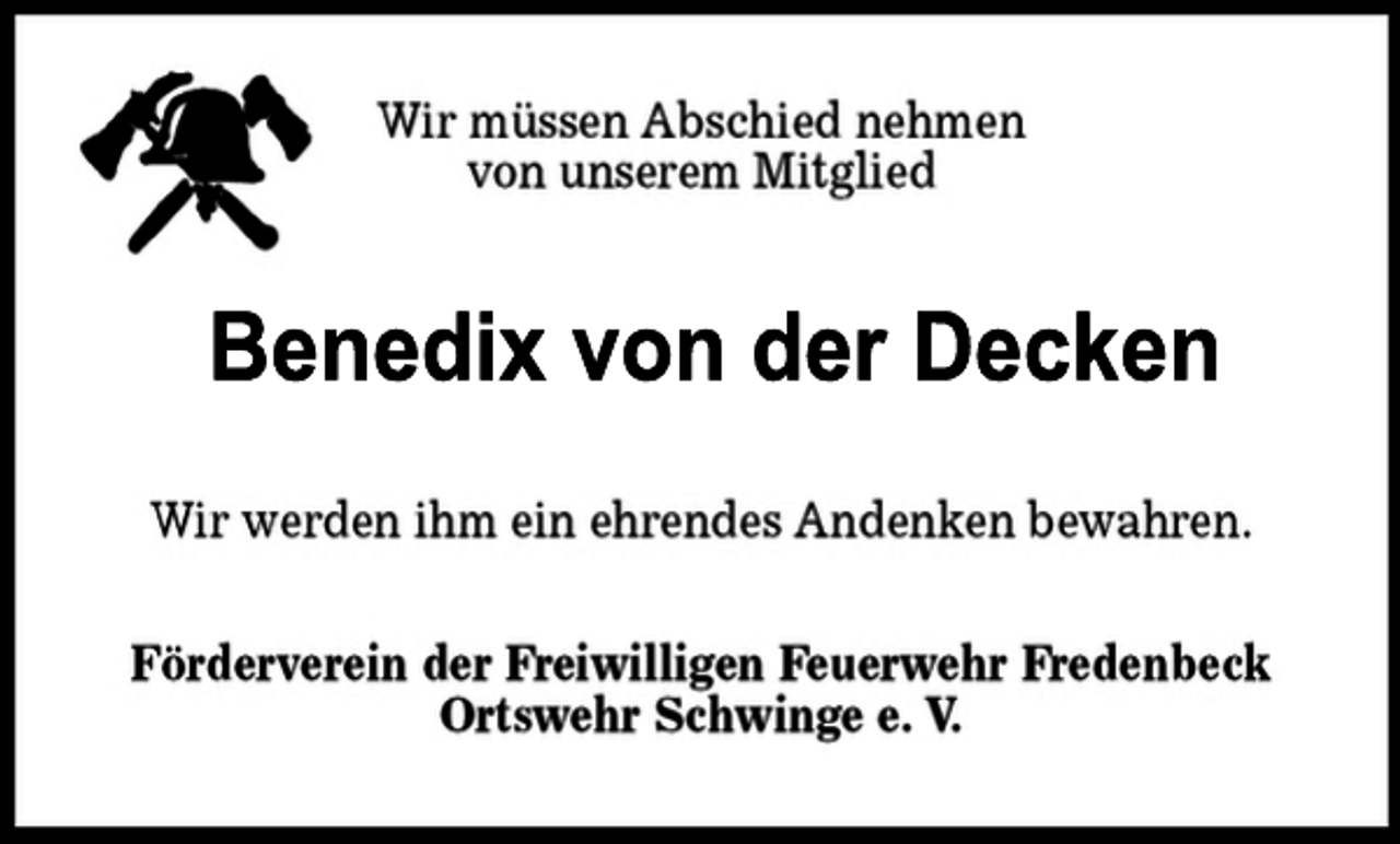 <p>Wir müssen Abschied nehmen von unserem Mitglied<br />Benedix von der Decken<br />Wir werden ihm ein ehrendes Andenken bewahren.<br />Förderverein der Freiwilligen Feuerwehr Fredenbeck<br />Ortswehr Schwinge e.V.</p>