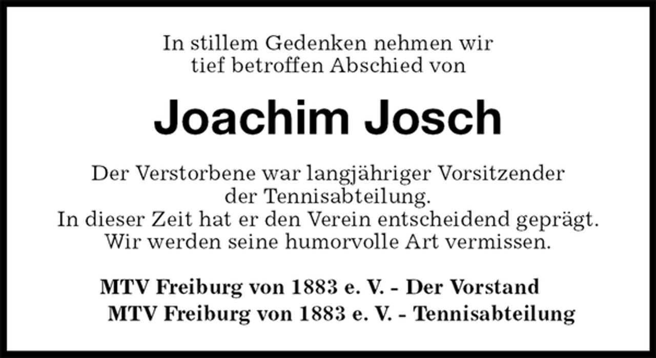 <p>In stillem Gedenken nehmen wir<br />tief betroffen Abschied von<br />Joachim Josch<br />Der Verstorbene war langjähriger Vorsitzender<br />der Tennisabteilung.<br />In dieser Zeit hat er den Verein entscheidend geprägt.<br />Wir werden seine humorvolle Art vermissen.<br />MTV Freiburg von 1883 e. V. - Der Vorstand<br />MTV Freiburg von 1883 e. V. - Tennisabteilung</p>