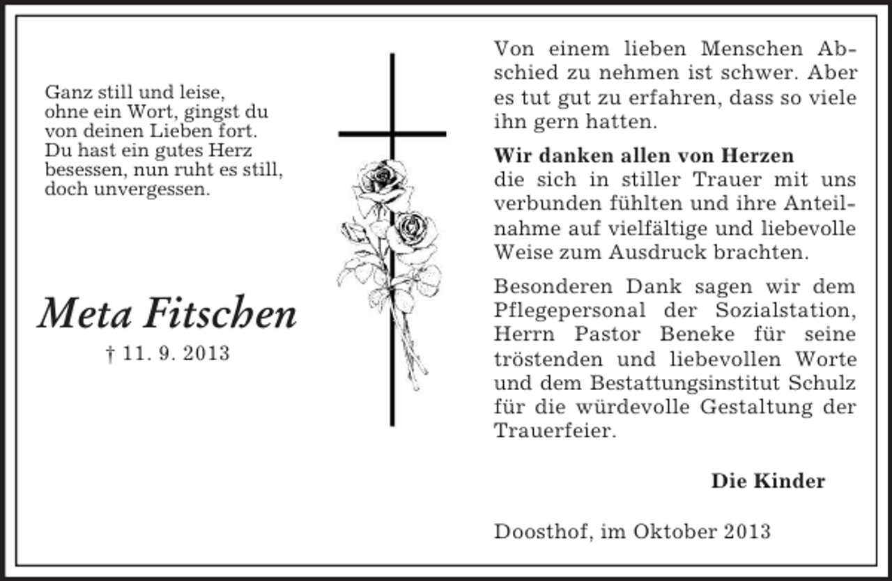 <p>Ganz still und leise,<br />ohne ein Wort, gingst du<br />von deinen Lieben fort.<br />Du hast ein gutes Herz<br />besessen, nun ruht es still,<br />doch unvergessen.</p><p>Meta Fitschen<br />† 11. 9. 2013</p><p>Von einem lieben Menschen Abschied zu nehmen ist schwer. Aber<br />es tut gut zu erfahren, dass so viele<br />ihn gern hatten.<br />Wir danken allen von Herzen<br />die sich in stiller Trauer mit uns<br />verbunden fühlten und ihre Anteilnahme auf vielfältige und liebevolle<br />Weise zum Ausdruck brachten.<br />Besonderen Dank sagen wir dem<br />Pflegepersonal der Sozialstation,<br />Herrn Pastor Beneke für seine<br />tröstenden und liebevollen Worte<br />und dem Bestattungsinstitut Schulz<br />für die würdevolle Gestaltung der<br />Trauerfeier.<br />Die Kinder<br />Doosthof, im Oktober 2013</p>