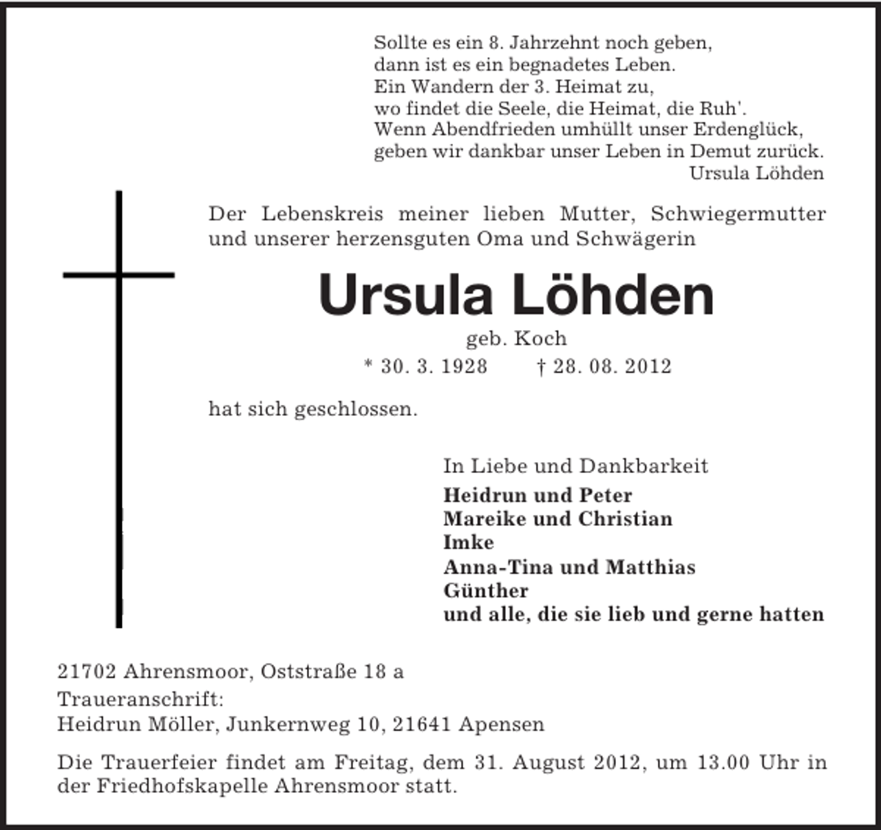 <p>Sollte es ein 8. Jahrzehnt noch geben,<br />dann ist es ein begnadetes Leben.<br />Ein Wandern der 3. Heimat zu,<br />wo findet die Seele, die Heimat, die Ruh'.<br />Wenn Abendfrieden umhüllt unser Erdenglück,<br />geben wir dankbar unser Leben in Demut zurück.<br />Ursula Löhden</p><p>Der Lebenskreis meiner lieben Mutter, Schwiegermutter<br />und unserer herzensguten Oma und Schwägerin</p><p>Ursula Löhden<br />geb. Koch<br />* 30. 3. 1928<br />† 28. 08. 2012<br />hat sich geschlossen.<br />In Liebe und Dankbarkeit<br />Heidrun und Peter<br />Mareike und Christian<br />Imke<br />Anna-Tina und Matthias<br />Günther<br />und alle, die sie lieb und gerne hatten<br />21702 Ahrensmoor, Oststraße 18 a<br />Traueranschrift:<br />Heidrun Möller, Junkernweg 10, 21641 Apensen<br />Die Trauerfeier findet am Freitag, dem 31. August 2012, um 13.00 Uhr in<br />der Friedhofskapelle Ahrensmoor statt.</p>