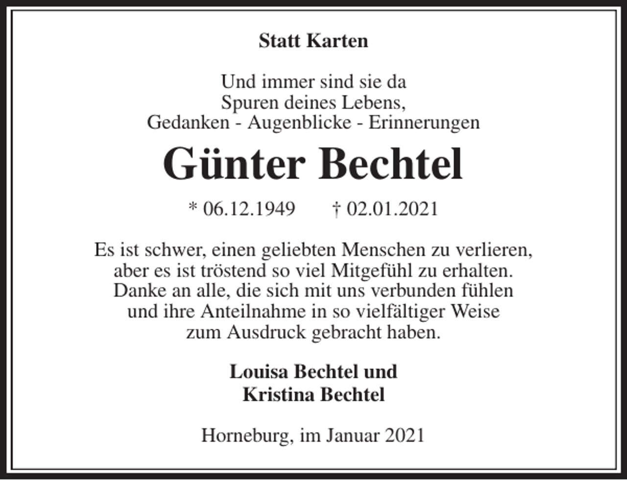 <p>Statt Karten<br />Und immer sind sie da<br />Spuren deines Lebens,<br />Gedanken - Augenblicke - Erinnerungen<br />Günter Bechtel<br />* 06.12.1949 † 02.01.2021<br />Es ist schwer, einen geliebten Menschen zu verlieren,<br />aber es ist tröstend so viel Mitgefühl zu erhalten.<br />Danke an alle, die sich mit uns verbunden fühlen<br />und ihre Anteilnahme in so vielfältiger Weise<br />zum Ausdruck gebracht haben.<br />Louisa Bechtel und<br />Kristina Bechtel</p>
<p>Horneburg, im Januar 2021</p>