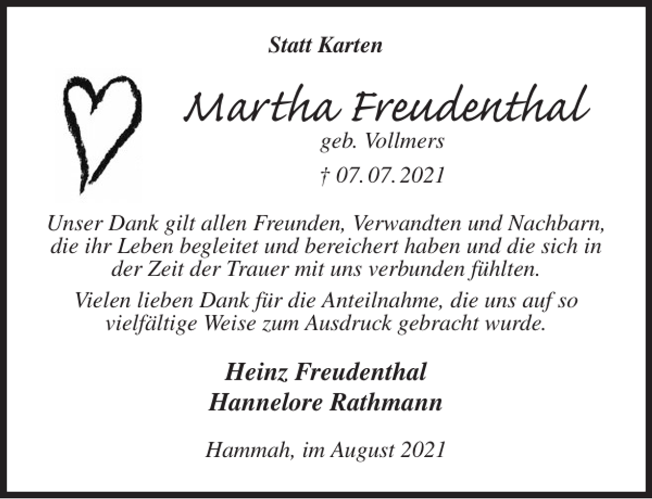 <p>Statt Karten<br />Martha Freudenthal<br />geb. Vollmers<br />† 07. 07. 2021<br />Unser Dank gilt allen Freunden, Verwandten und Nachbarn, die ihr Leben begleitet und bereichert haben und die sich in der Zeit der Trauer mit uns verbunden fühlten.<br />Vielen lieben Dank für die Anteilnahme, die uns auf so<br />vielfältige Weise zum Ausdruck gebracht wurde.<br />Heinz Freudenthal<br />Hannelore Rathmann<br />Hammah, im August 2021</p>