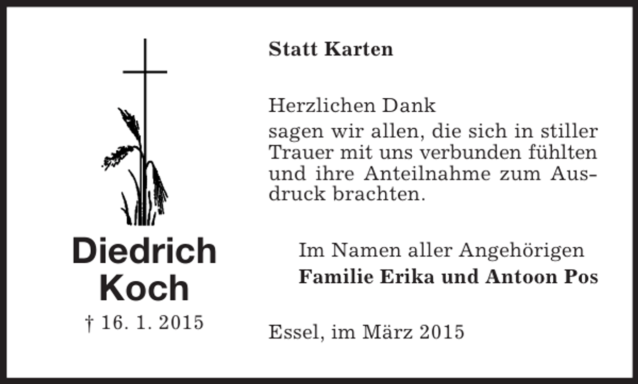 <p>Diedrich<br />Koch<br />† 16. 1. 2015<br />Statt Karten<br />Herzlichen Dank<br />sagen wir allen, die sich in stiller Trauer mit uns verbunden fühlten<br />und ihre Anteilnahme zum Ausdruck brachten.<br />Im Namen aller Angehörigen<br />Familie Erika und Antoon Pos<br />Essel, im März 2015</p>
