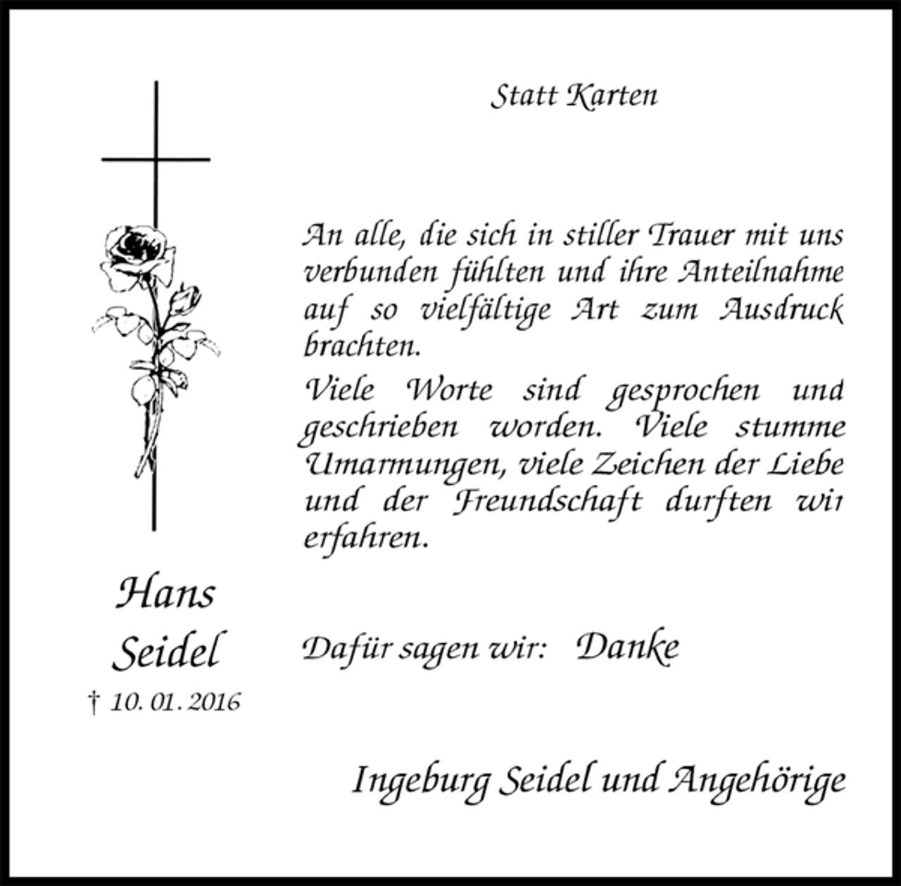 <p>Statt Karten<br />An alle, die sich in stiller Trauer mit uns verbunden fühlten und ihre Anteilnahme auf so vielfältige Art zum Ausdruck brachten.<br />Viele Worte sind gesprochen und<br />geschrieben worden. Viele stumme Umarmungen, viele Zeichen der Liebe und der Freundschaft durften wir<br />erfahren.</p><p>Dafür sagen wir: Danke<br />Ingeburg Seidel und Angehörige<br />Hans<br />Seidel<br />† 10. 01. 2016</p>