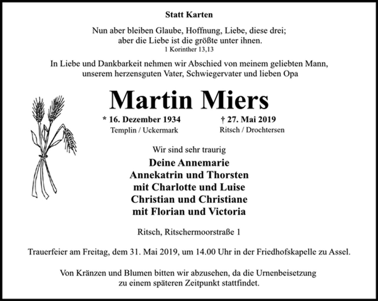 <p>Statt Karten<br />Nun aber bleiben Glaube, Hoffnung, Liebe, diese drei;<br />aber die Liebe ist die größte unter ihnen.<br />1 Korinther 13,13<br />In Liebe und Dankbarkeit nehmen wir Abschied von meinem geliebten Mann,<br />unserem herzensguten Vater, Schwiegervater und lieben Opa<br />Martin Miers<br />Ritsch, Ritschermoorstraße 1<br />* 16. Dezember 1934 † 27. Mai 2019<br />Templin / Uckermark Ritsch / Drochtersen<br />Wir sind sehr traurig<br />Deine Annemarie<br />Annekatrin und Thorsten<br />mit Charlotte und Luise<br />Christian und Christiane<br />mit Florian und Victoria<br />Ritsch, Ritschermoorstraße 1<br />Trauerfeier am Freitag, dem 31. Mai 2019, um 14.00 Uhr in der Friedhofskapelle zu Assel.<br />Von Kränzen und Blumen bitten wir abzusehen, da die Urnenbeisetzung<br />zu einem späteren Zeitpunkt stattfindet.</p>