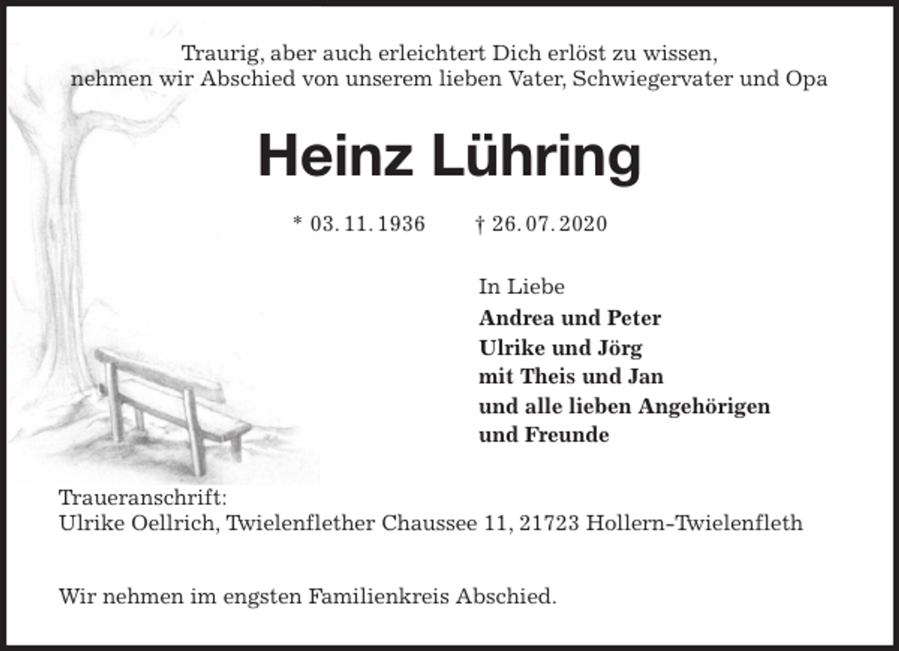 <p>Traurig, aber auch erleichtert Dich erlöst zu wissen,<br />nehmen wir Abschied von unserem lieben Vater, Schwiegervater und Opa<br />Heinz Lühring</p>
<p>* 03. 11. 1936 † 26. 07. 2020<br />In Liebe<br />Andrea und Peter<br />Ulrike und Jörg<br />mit Theis und Jan<br />und alle lieben Angehörigen<br />und Freunde<br />Traueranschrift:<br />Ulrike Oellrich, Twielenflether Chaussee 11, 21723 Hollern-Twielenfleth</p>
<p>Wir nehmen im engsten Familienkreis Abschied.</p>