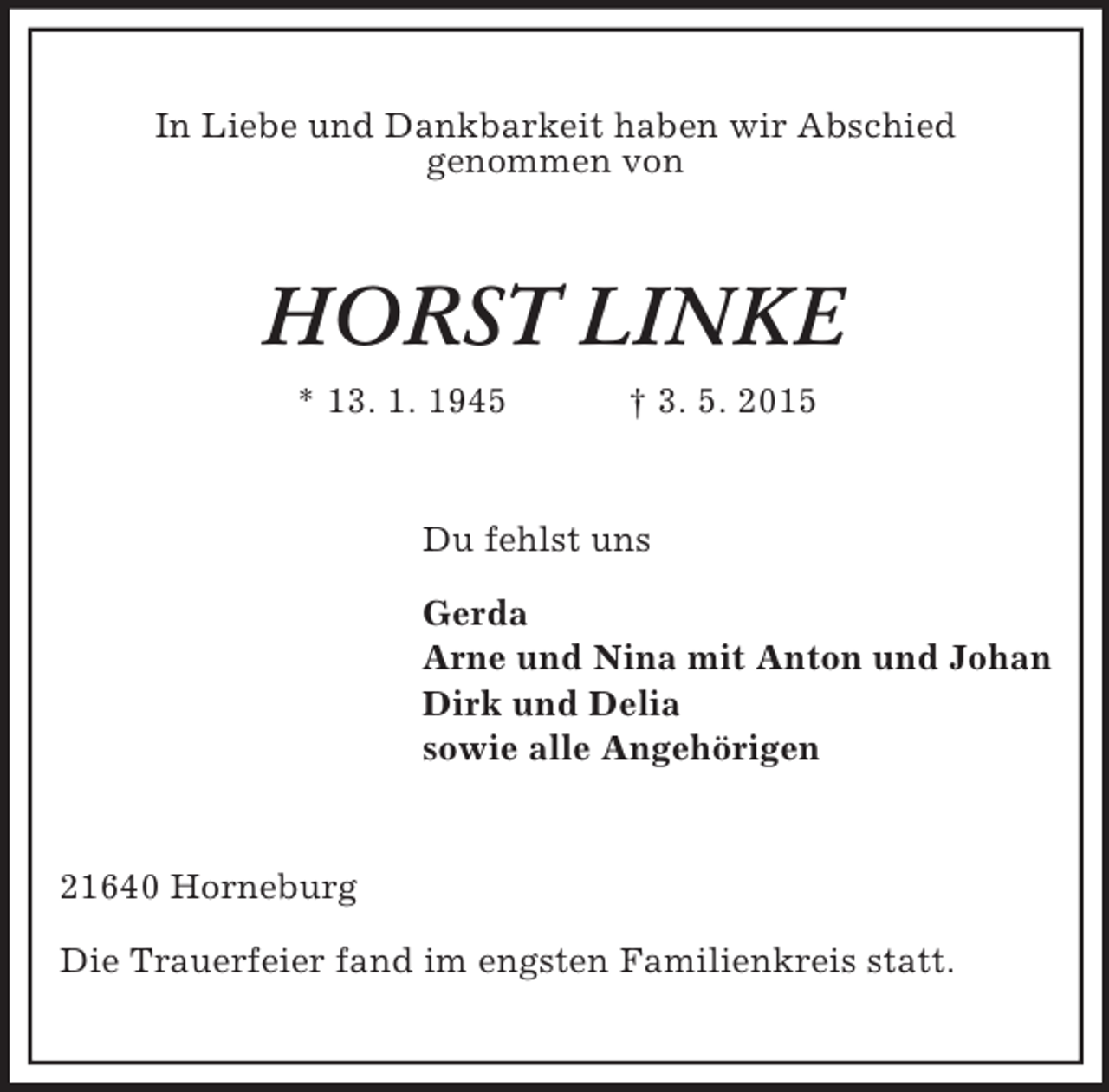<p>In Liebe und Dankbarkeit haben wir Abschied<br />genommen von<br />HORST LINKE<br />* 13. 1. 1945 † 3. 5. 2015<br />Du fehlst uns</p><p>Gerda<br />Arne und Nina mit Anton und Johan<br />Dirk und Delia<br />sowie alle Angehörigen<br />21640 Horneburg</p><p>Die Trauerfeier fand im engsten Familienkreis statt.</p>