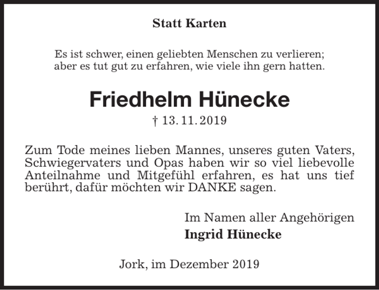 <p>Statt Karten<br />Es ist schwer, einen geliebten Menschen zu verlieren;<br />aber es tut gut zu erfahren, wie viele ihn gern hatten.<br />Friedhelm Hünecke<br />† 13. 11. 2019<br />Zum Tode meines lieben Mannes, unseres guten Vaters, Schwiegervaters und Opas haben wir so viel liebevolle Anteilnahme und Mitgefühl erfahren, es hat uns tief<br />berührt, dafür möchten wir DANKE sagen.<br />Im Namen aller Angehörigen<br />Ingrid Hünecke<br />Jork, im Dezember 2019</p>