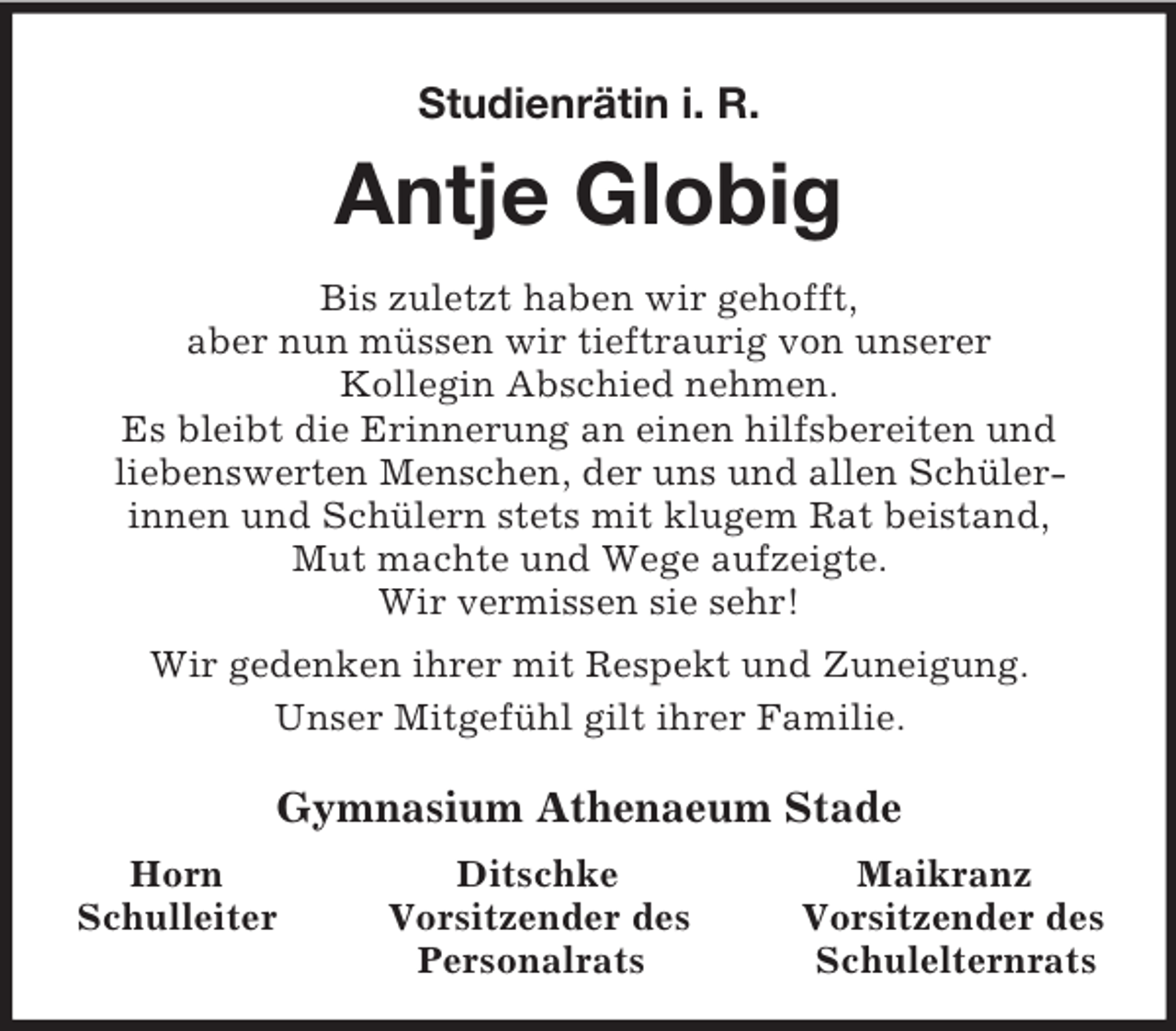 <p>Studienrätin i. R.</p>
<p>Antje Globig<br />Bis zuletzt haben wir gehofft,<br />aber nun müssen wir tieftraurig von unserer<br />Kollegin Abschied nehmen.<br />Es bleibt die Erinnerung an einen hilfsbereiten und<br />liebenswerten Menschen, der uns und allen Schüler-<br />innen und Schülern stets mit klugem Rat beistand,<br />Mut machte und Wege aufzeigte.<br />Wir vermissen sie sehr!<br />Wir gedenken ihrer mit Respekt und Zuneigung.<br />Unser Mitgefühl gilt ihrer Familie.<br />Gymnasium Athenaeum Stade<br />Horn Ditschke Maikranz<br />Schulleiter Vorsitzender des Vorsitzender des<br />Personalrats Schulelternrats</p>