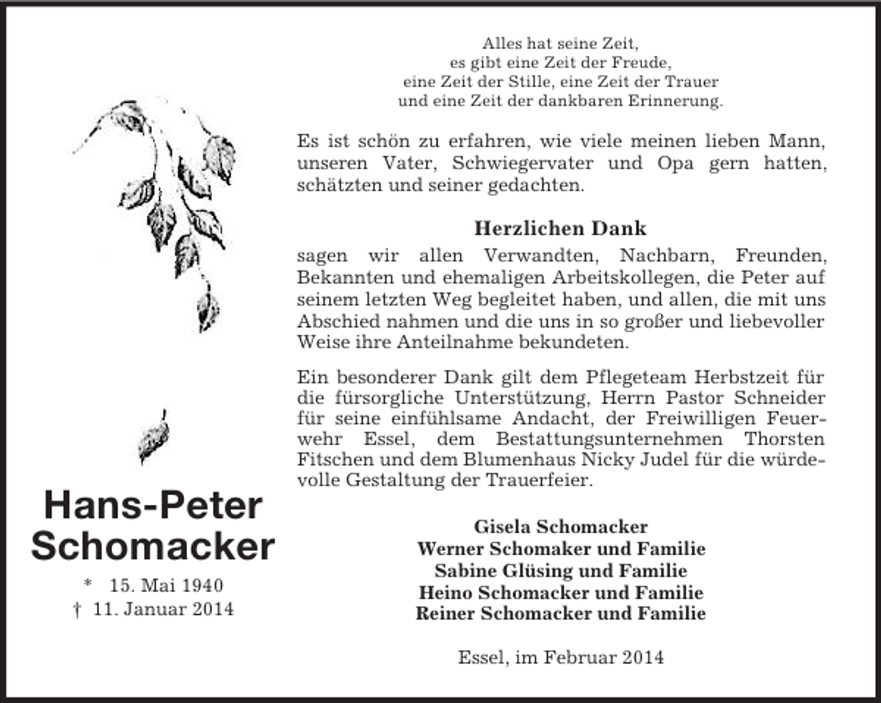 <p>Hans-Peter<br />Schomacker<br />* 15. Mai 1940<br />† 11. Januar 2014<br />Alles hat seine Zeit,<br />es gibt eine Zeit der Freude,<br />eine Zeit der Stille, eine Zeit der Trauer<br />und eine Zeit der dankbaren Erinnerung.<br />Es ist schön zu erfahren, wie viele meinen lieben Mann, unseren Vater, Schwiegervater und Opa gern hatten, schätzten und seiner gedachten.<br />Herzlichen Dank<br />sagen wir allen Verwandten, Nachbarn, Freunden,<br />Bekannten und ehemaligen Arbeitskollegen, die Peter auf seinem letzten Weg begleitet haben, und allen, die mit uns Abschied nahmen und die uns in so großer und liebevoller Weise ihre Anteilnahme bekundeten.<br />Ein besonderer Dank gilt dem Pflegeteam Herbstzeit für die fürsorgliche Unterstützung, Herrn Pastor Schneider für seine einfühlsame Andacht, der Freiwilligen Feuerwehr Essel, dem Bestattungsunternehmen Thorsten<br />Fitschen und dem Blumenhaus Nicky Judel für die würdevolle Gestaltung der Trauerfeier.<br />Gisela Schomacker<br />Werner Schomaker und Familie<br />Sabine Glüsing und Familie<br />Heino Schomacker und Familie<br />Reiner Schomacker und Familie<br />Essel, im Februar 2014</p>