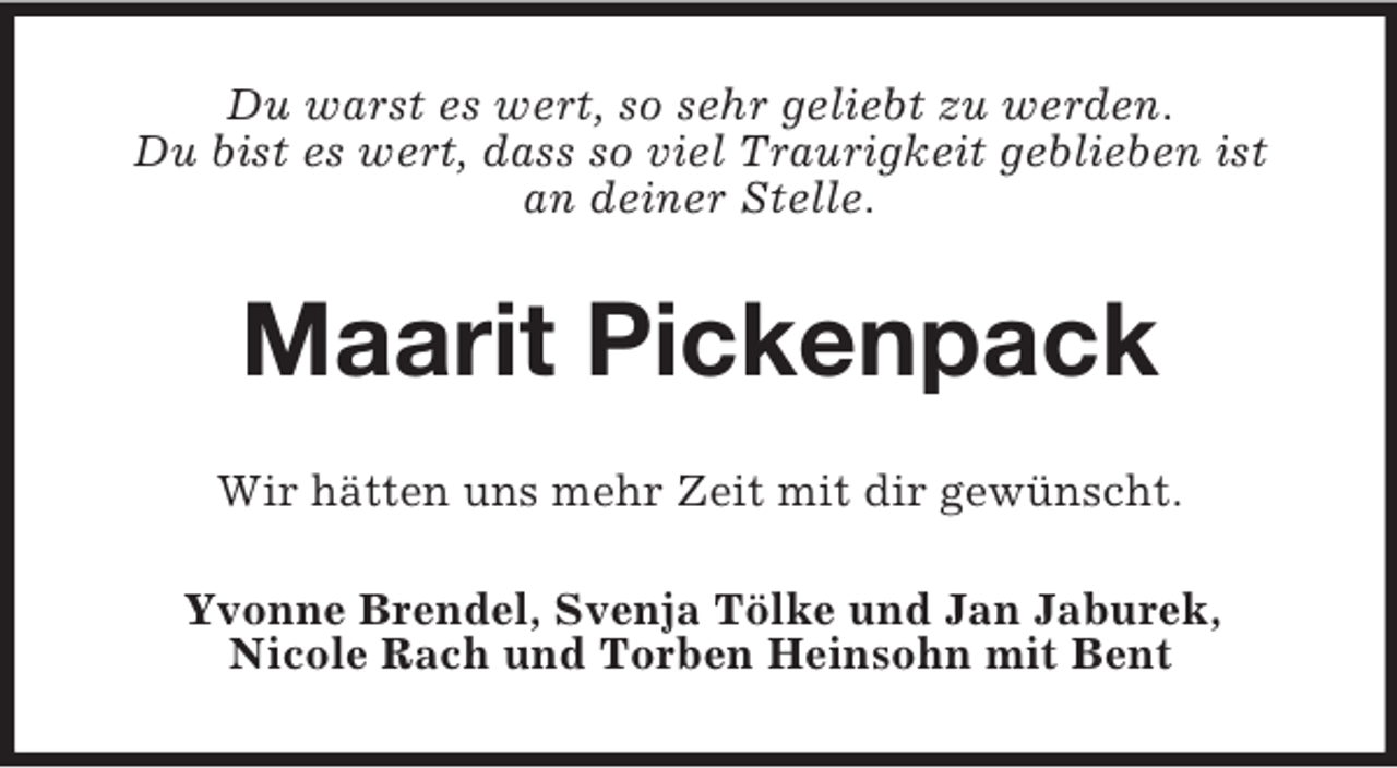 <p>Du warst es wert, so sehr geliebt zu werden.<br />Du bist es wert, dass so viel Traurigkeit geblieben ist<br />an deiner Stelle.<br />Maarit Pickenpack<br />Wir hätten uns mehr Zeit mit dir gewünscht.<br />Yvonne Brendel, Svenja Tölke und Jan Jaburek,<br />Nicole Rach und Torben Heinsohn mit Bent</p>