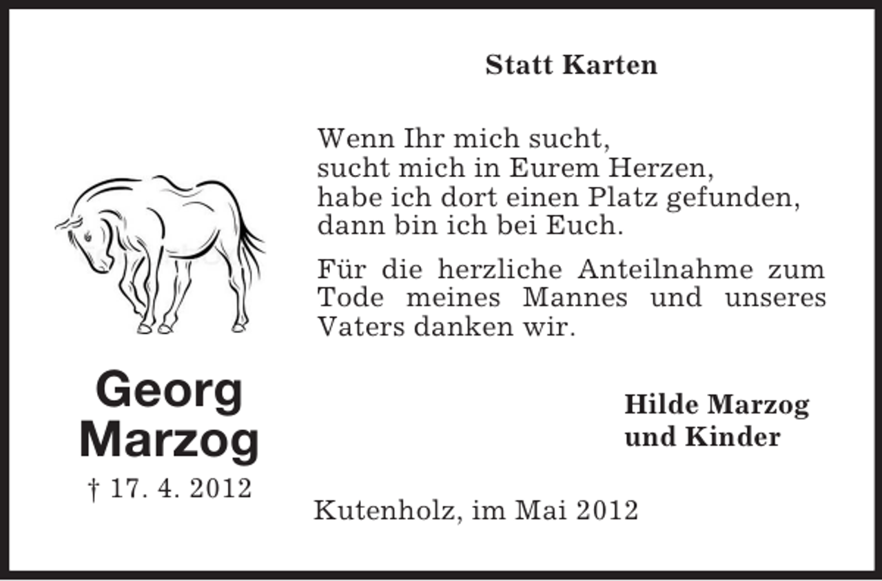 <p>Statt Karten<br />Wenn Ihr mich sucht,<br />sucht mich in Eurem Herzen,<br />habe ich dort einen Platz gefunden,<br />dann bin ich bei Euch.<br />Für die herzliche Anteilnahme zum<br />Tode meines Mannes und unseres<br />Vaters danken wir.</p><p>Georg<br />Marzog<br />† 17. 4. 2012</p><p>Hilde Marzog<br />und Kinder<br />Kutenholz, im Mai 2012</p>