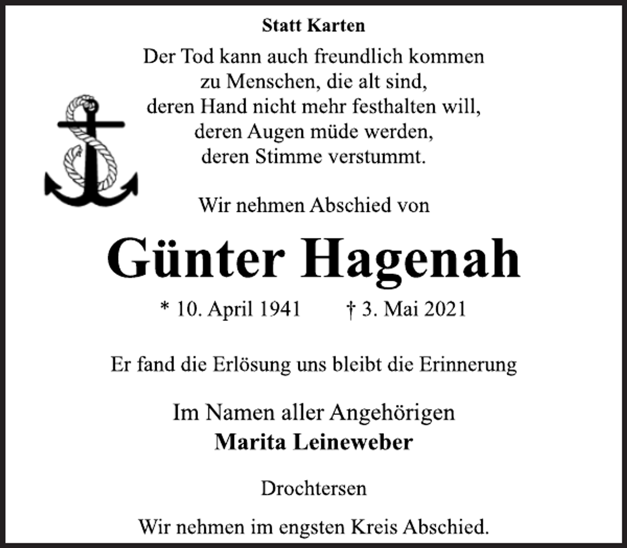 <p>Statt Karten<br />Der Tod kann auch freundlich kommen<br />zu Menschen, die alt sind,<br />deren Hand nicht mehr festhalten will,<br />deren Augen müde werden,<br />deren Stimme verstummt.<br />Wir nehmen Abschied von<br />Günter Hagenah<br />* 10. April 1941 † 3. Mai 2021<br />Er fand die Erlösung uns bleibt die Erinnerung<br />Im Namen aller Angehörigen<br />Marita Leineweber<br />Drochtersen<br />Wir nehmen im engsten Kreis Abschied.</p>