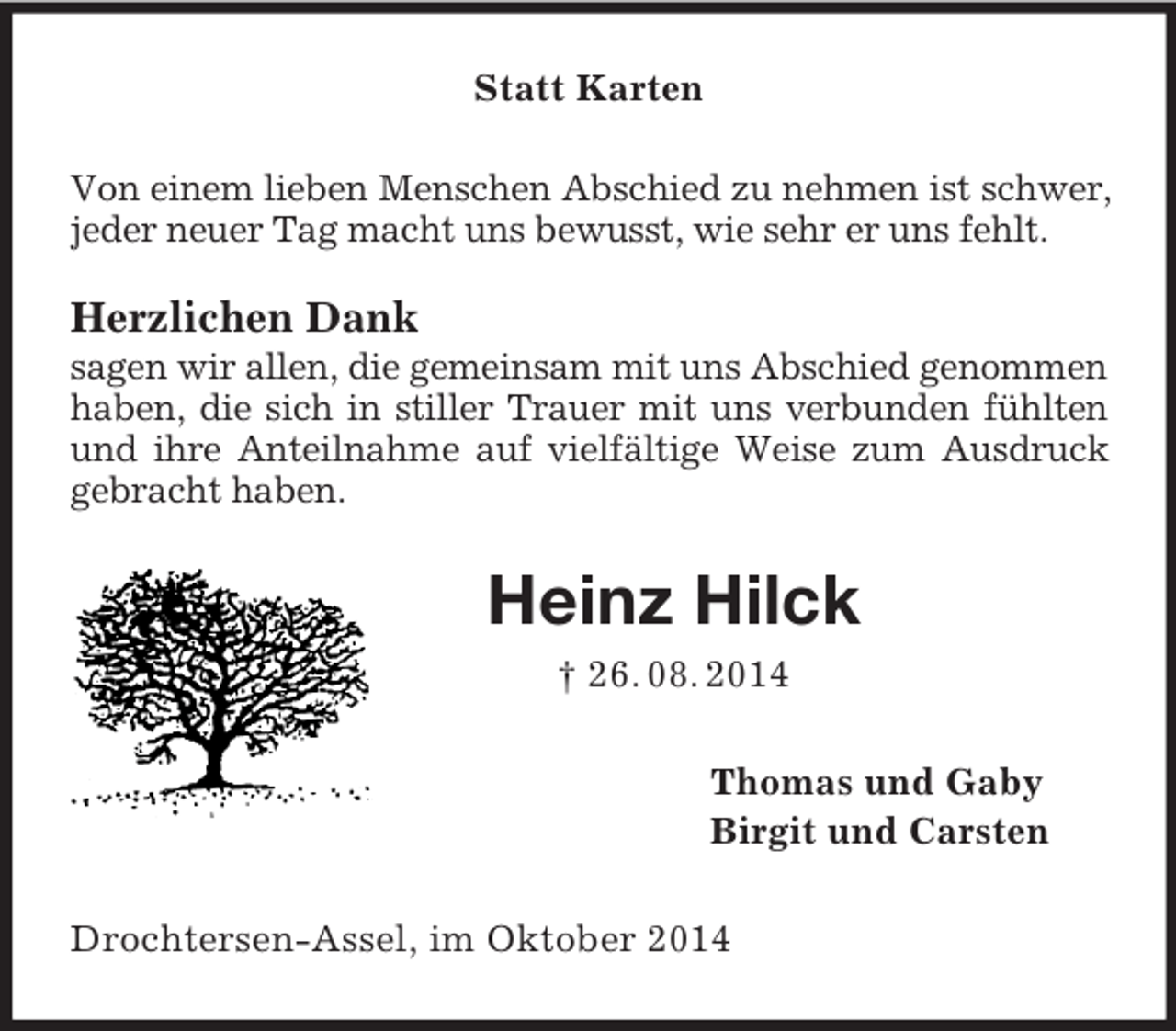<p>Statt Karten<br />Von einem lieben Menschen Abschied zu nehmen ist schwer, jeder neuer Tag macht uns bewusst, wie sehr er uns fehlt.</p><p>Herzlichen Dank<br />sagen wir allen, die gemeinsam mit uns Abschied genommen haben, die sich in stiller Trauer mit uns verbunden fühlten und ihre Anteilnahme auf vielfältige Weise zum Ausdruck gebracht haben.<br />Heinz Hilck<br />† 26. 08. 2014<br />Thomas und Gaby<br />Birgit und Carsten<br />Drochtersen-Assel, im Oktober 2014</p>
