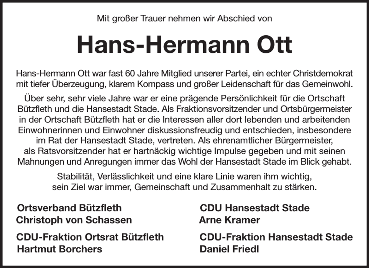 <p>Mit großer Trauer nehmen wir Abschied von<br />Hans-Hermann Ott<br />Hans-Hermann Ott war fast 60 Jahre Mitglied unserer Partei, ein echter Christdemokrat<br />mit tiefer Überzeugung, klarem Kompass und großer Leidenschaft für das Gemeinwohl. Über sehr, sehr viele Jahre war er eine prägende Persönlichkeit für die Ortschaft Bützfleth und die Hansestadt Stade. Als Fraktionsvorsitzender und Ortsbürgermeister in der Ortschaft Bützfleth hat er die Interessen aller dort lebenden und arbeitenden Einwohnerinnen und Einwohner diskussionsfreudig und entschieden, insbesondere im Rat der Hansestadt Stade, vertreten. Als ehrenamtlicher Bürgermeister,<br />als Ratsvorsitzender hat er hartnäckig wichtige Impulse gegeben und mit seinen Mahnungen und Anregungen immer das Wohl der Hansestadt Stade im Blick gehabt. Stabilität, Verlässlichkeit und eine klare Linie waren ihm wichtig,<br />sein Ziel war immer, Gemeinschaft und Zusammenhalt zu stärken.<br />Ortsverband Bützfleth CDU Hansestadt Stade<br />Christoph von Schassen Arne Kramer<br />CDU-Fraktion Ortsrat Bützfleth CDU-Fraktion Hansestadt Stade<br />Hartmut Borchers Daniel Friedl</p>