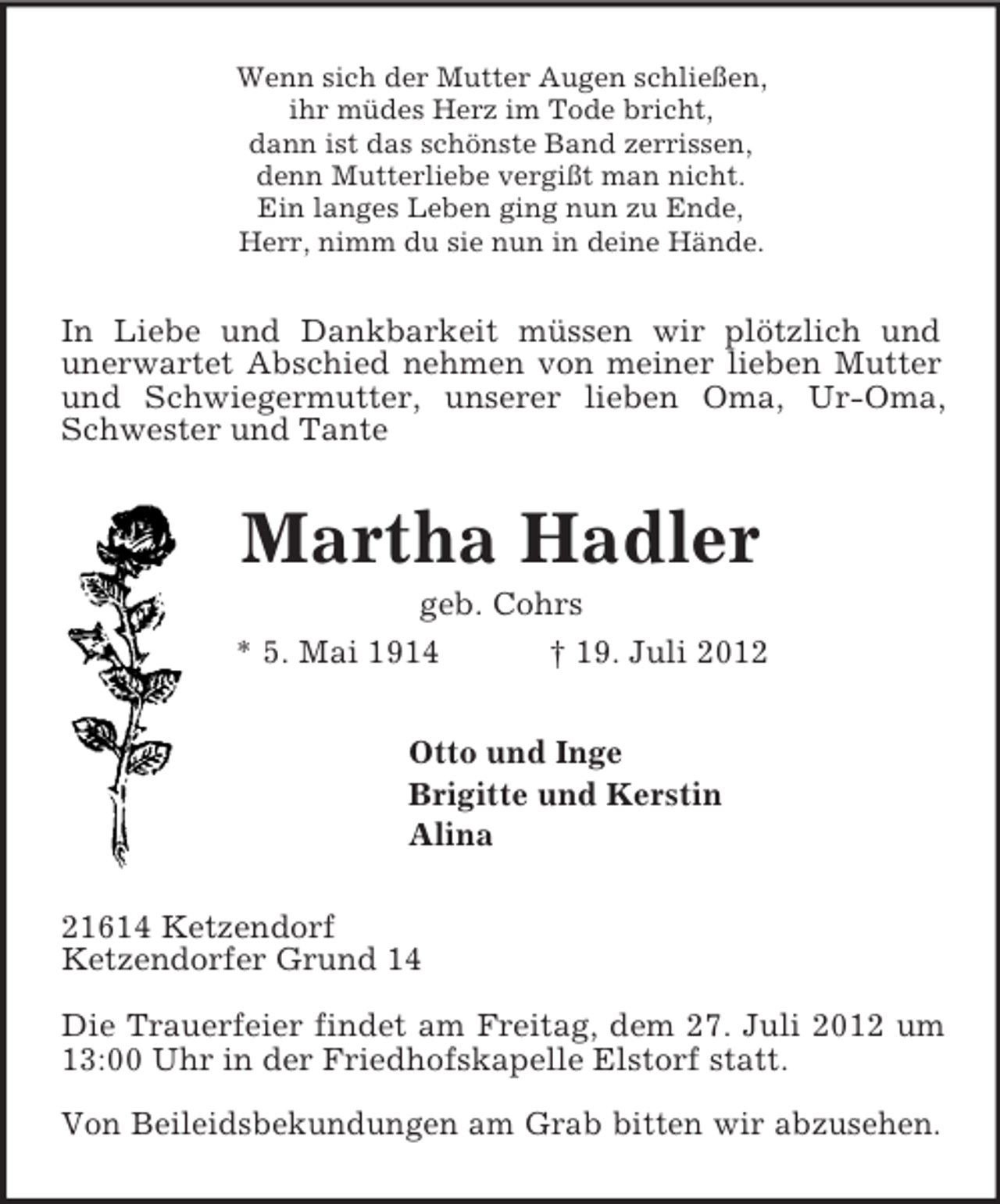 <p>Wenn sich der Mutter Augen schließen,<br />ihr müdes Herz im Tode bricht,<br />dann ist das schönste Band zerrissen,<br />denn Mutterliebe vergißt man nicht.<br />Ein langes Leben ging nun zu Ende,<br />Herr, nimm du sie nun in deine Hände.<br />In Liebe und Dankbarkeit müssen wir plötzlich und<br />unerwartet Abschied nehmen von meiner lieben Mutter und Schwiegermutter, unserer lieben Oma, Ur-Oma, Schwester und Tante<br />Martha Hadler<br />geb. Cohrs<br />* 5. Mai 1914 † 19. Juli 2012<br />Otto und Inge<br />Brigitte und Kerstin<br />Alina<br />21614 Ketzendorf<br />Ketzendorfer Grund 14</p><p>Die Trauerfeier findet am Freitag, dem 27. Juli 2012 um<br />13:00 Uhr in der Friedhofskapelle Elstorf statt.</p><p>Von Beileidsbekundungen am Grab bitten wir abzusehen.</p>