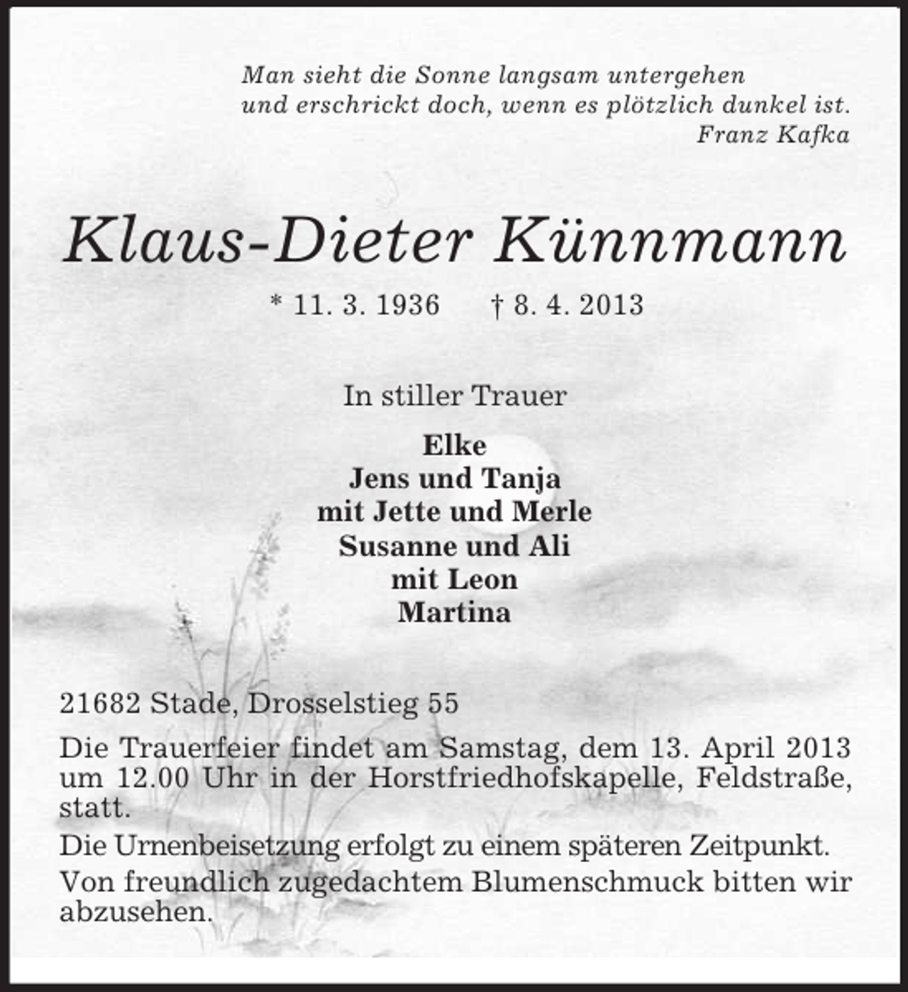 <p>Man sieht die Sonne langsam untergehen<br />und erschrickt doch, wenn es plötzlich dunkel ist.<br />Franz Kafka</p><p>Klaus-Dieter Künnmann<br />* 11. 3. 1936</p><p>† 8. 4. 2013</p><p>In stiller Trauer<br />Elke<br />Jens und Tanja<br />mit Jette und Merle<br />Susanne und Ali<br />mit Leon<br />Martina<br />21682 Stade, Drosselstieg 55<br />Die Trauerfeier findet am Samstag, dem 13. April 2013<br />um 12.00 Uhr in der Horstfriedhofskapelle, Feldstraße,<br />statt.<br />Die Urnenbeisetzung erfolgt zu einem späteren Zeitpunkt.<br />Von freundlich zugedachtem Blumenschmuck bitten wir<br />abzusehen.</p>