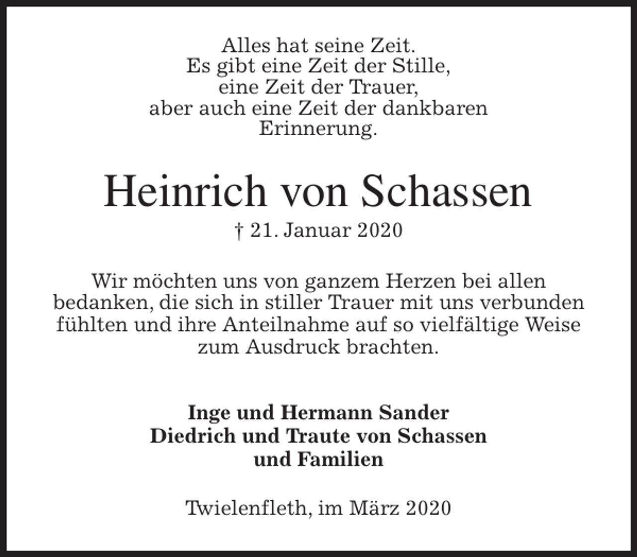 <p>Alles hat seine Zeit.<br />Es gibt eine Zeit der Stille,<br />eine Zeit der Trauer,<br />aber auch eine Zeit der dankbaren<br />Erinnerung.<br />Heinrich von Schassen<br />† 21. Januar 2020<br />Wir möchten uns von ganzem Herzen bei allen<br />bedanken, die sich in stiller Trauer mit uns verbunden fühlten und ihre Anteilnahme auf so vielfältige Weise zum Ausdruck brachten.</p>
<p>Inge und Hermann Sander<br />Diedrich und Traute von Schassen<br />und Familien<br />Twielenfleth, im März 2020</p>