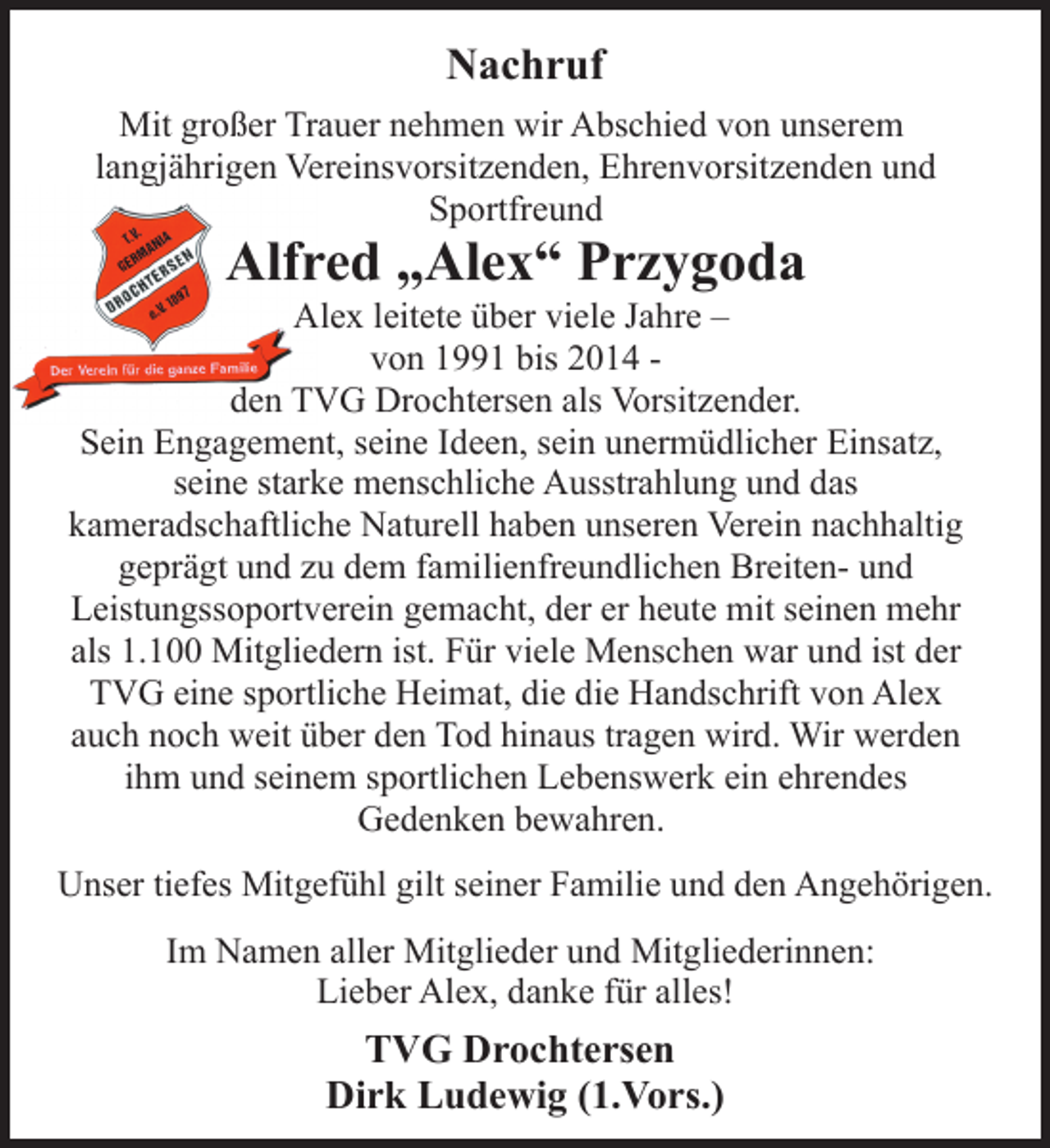 <p>Nachruf<br />Mit großer Trauer nehmen wir Abschied von unserem<br />langjährigen Vereinsvorsitzenden, Ehrenvorsitzenden und<br />Sportfreund<br />Alfred „Alex“ Przygoda<br />Alex leitete über viele Jahre -<br />von 1991 bis 2014 -<br />den TVG Drochtersen als Vorsitzender.<br />Sein Engagement, seine Ideen, sein unermüdlicher Einsatz,<br />seine starke menschliche Ausstrahlung und das<br />kameradschaftliche Naturell haben unseren Verein nachhaltig<br />geprägt und zu dem familienfreundlichen Breiten- und<br />Leistungssoportverein gemacht, der er heute mit seinen mehr<br />als 1.100 Mitgliedern ist. Für viele Menschen war und ist der<br />TVG eine sportliche Heimat, die die Handschrift von Alex<br />auch noch weit über den Tod hinaus tragen wird. Wir werden<br />ihm und seinem sportlichen Lebenswerk ein ehrendes<br />Gedenken bewahren.<br />Unser tiefes Mitgefühl gilt seiner Familie und den Angehörigen.<br />Im Namen aller Mitglieder und Mitgliederinnen:<br />Lieber Alex, danke für alles!<br />TVG Drochtersen<br />Dirk Ludewig (1.Vors.)</p>