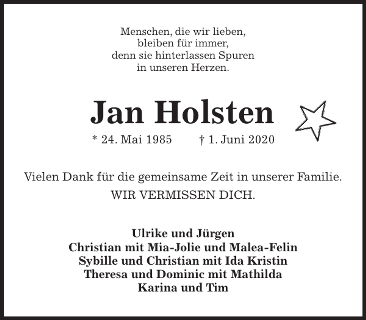 <p>Menschen, die wir lieben,<br />bleiben für immer,<br />denn sie hinterlassen Spuren<br />in unseren Herzen.<br />Jan Holsten<br />* 24. Mai 1985 † 1. Juni 2020<br />Vielen Dank für die gemeinsame Zeit in unserer Familie.<br />WIR VERMISSEN DICH.<br />Ulrike und Jürgen<br />Christian mit Mia-Jolie und Malea-Felin<br />Sybille und Christian mit Ida Kristin<br />Theresa und Dominic mit Mathilda<br />Karina und Tim</p>
