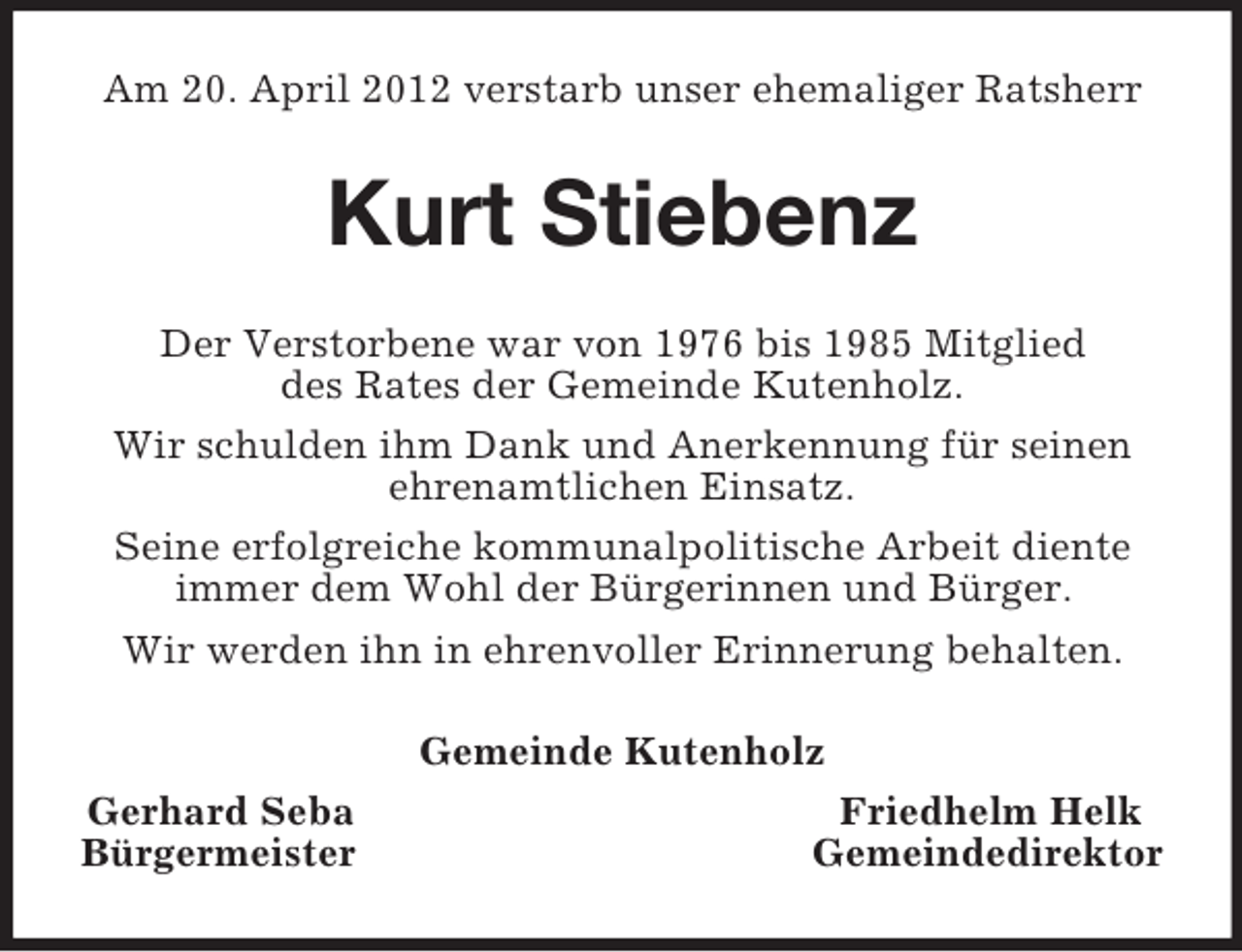 <p>Am 20. April 2012 verstarb unser ehemaliger Ratsherr</p><p>Kurt Stiebenz<br />Der Verstorbene war von 1976 bis 1985 Mitglied<br />des Rates der Gemeinde Kutenholz.<br />Wir schulden ihm Dank und Anerkennung für seinen<br />ehrenamtlichen Einsatz.<br />Seine erfolgreiche kommunalpolitische Arbeit diente<br />immer dem Wohl der Bürgerinnen und Bürger.<br />Wir werden ihn in ehrenvoller Erinnerung behalten.<br />Gemeinde Kutenholz<br />Gerhard Seba<br />Bürgermeister</p><p>Friedhelm Helk<br />Gemeindedirektor</p>
