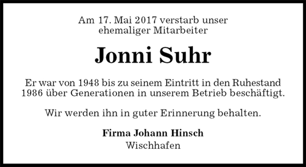 <p>Am 17. Mai 2017 verstarb unser<br />ehemaliger Mitarbeiter<br />Jonni Suhr<br />Er war von 1948 bis zu seinem Eintritt in den Ruhestand<br />1986 über Generationen in unserem Betrieb beschäftigt.<br />Wir werden ihn in guter Erinnerung behalten.<br />Firma Johann Hinsch<br />Wischhafen</p>