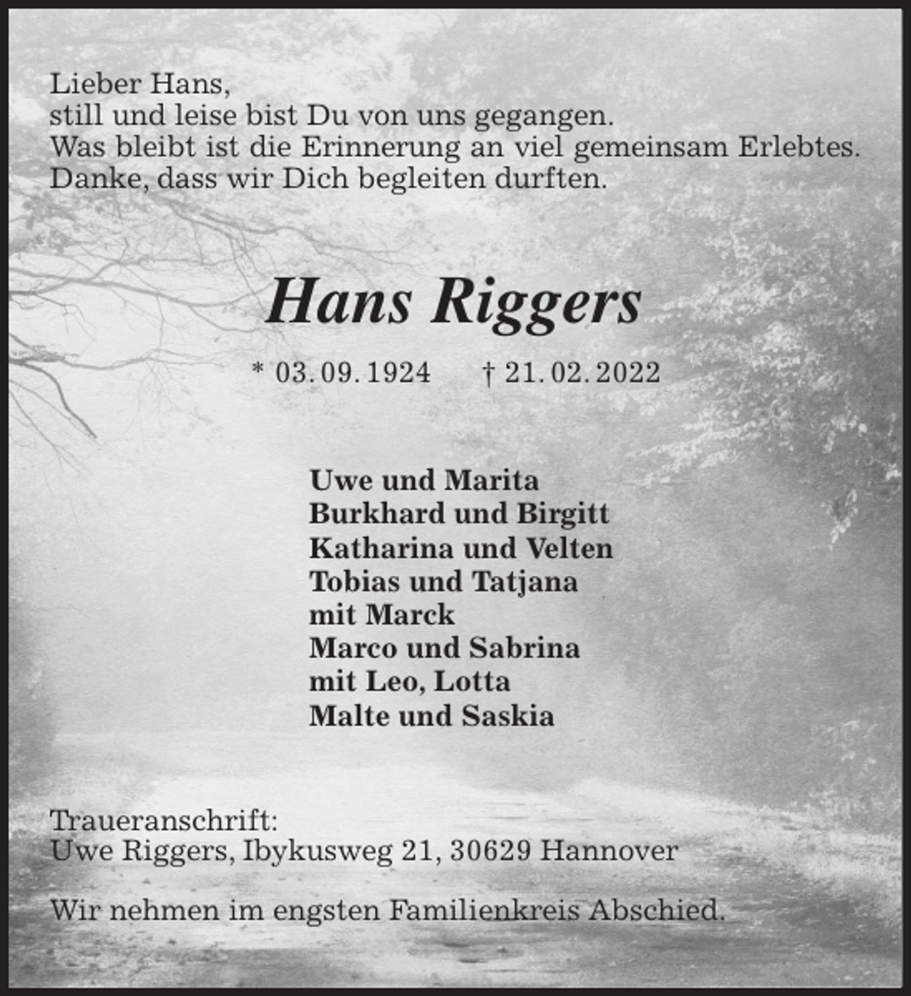 <p>Lieber Hans,<br />still und leise bist Du von uns gegangen.<br />Was bleibt ist die Erinnerung an viel gemeinsam Erlebtes.<br />Danke, dass wir Dich begleiten durften.<br />Hans Riggers<br />* 03. 09. 1924 † 21. 02. 2022<br />Uwe und Marita<br />Burkhard und Birgitt<br />Katharina und Velten<br />Tobias und Tatjana<br />mit Marck<br />Marco und Sabrina<br />mit Leo, Lotta<br />Malte und Saskia<br />Traueranschrift:<br />Uwe Riggers, Ibykusweg 21, 30629 Hannover</p>
<p>Wir nehmen im engsten Familienkreis Abschied.</p>