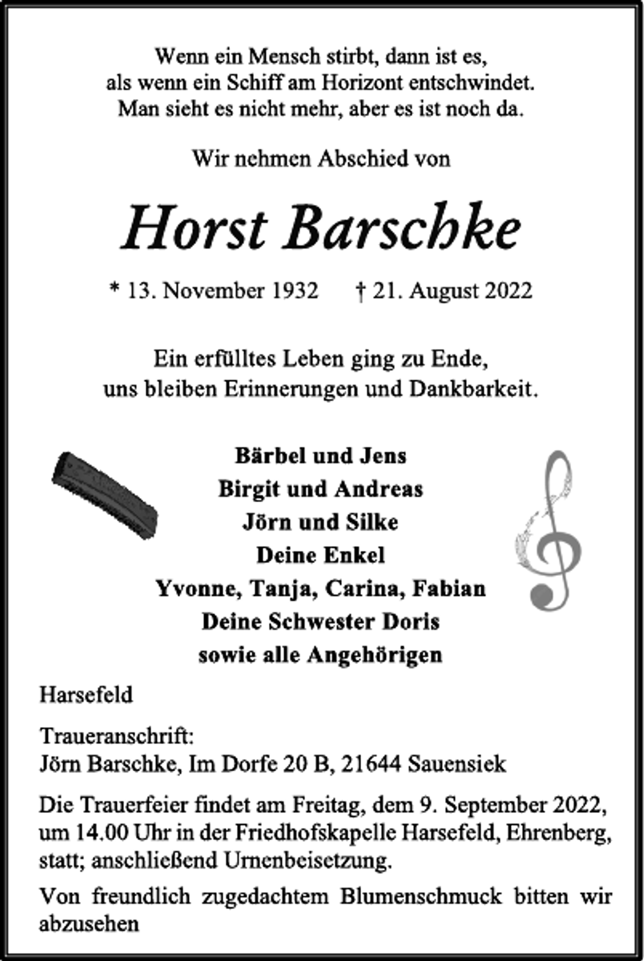 <p>Wenn ein Mensch stirbt, dann ist es,<br />als wenn ein Schiff am Horizont entschwindet.<br />Man sieht es nicht mehr, aber es ist noch da.<br />Wir nehmen Abschied von<br />Horst Barschke<br />* 13. November 1932 † 21. August 2022<br />Ein erfülltes Leben ging zu Ende,<br />uns bleiben Erinnerungen und Dankbarkeit.<br />Bärbel und Jens<br />Birgit und Andreas<br />Jörn und Silke<br />Deine Enkel<br />Yvonne, Tanja, Carina, Fabian<br />Deine Schwester Doris<br />sowie alle Angehörigen<br />Harsefeld<br />Traueranschrift:<br />Jörn Barschke, Im Dorfe 20 B, 21644 Sauensiek<br />Die Trauerfeier findet am Freitag, dem 9. September 2022,<br />um 14.00 Uhr in der Friedhofskapelle Harsefeld, Ehrenberg,<br />statt; anschließend Urnenbeisetzung.<br />Von freundlich zugedachtem Blumenschmuck bitten wir<br />abzusehen</p>