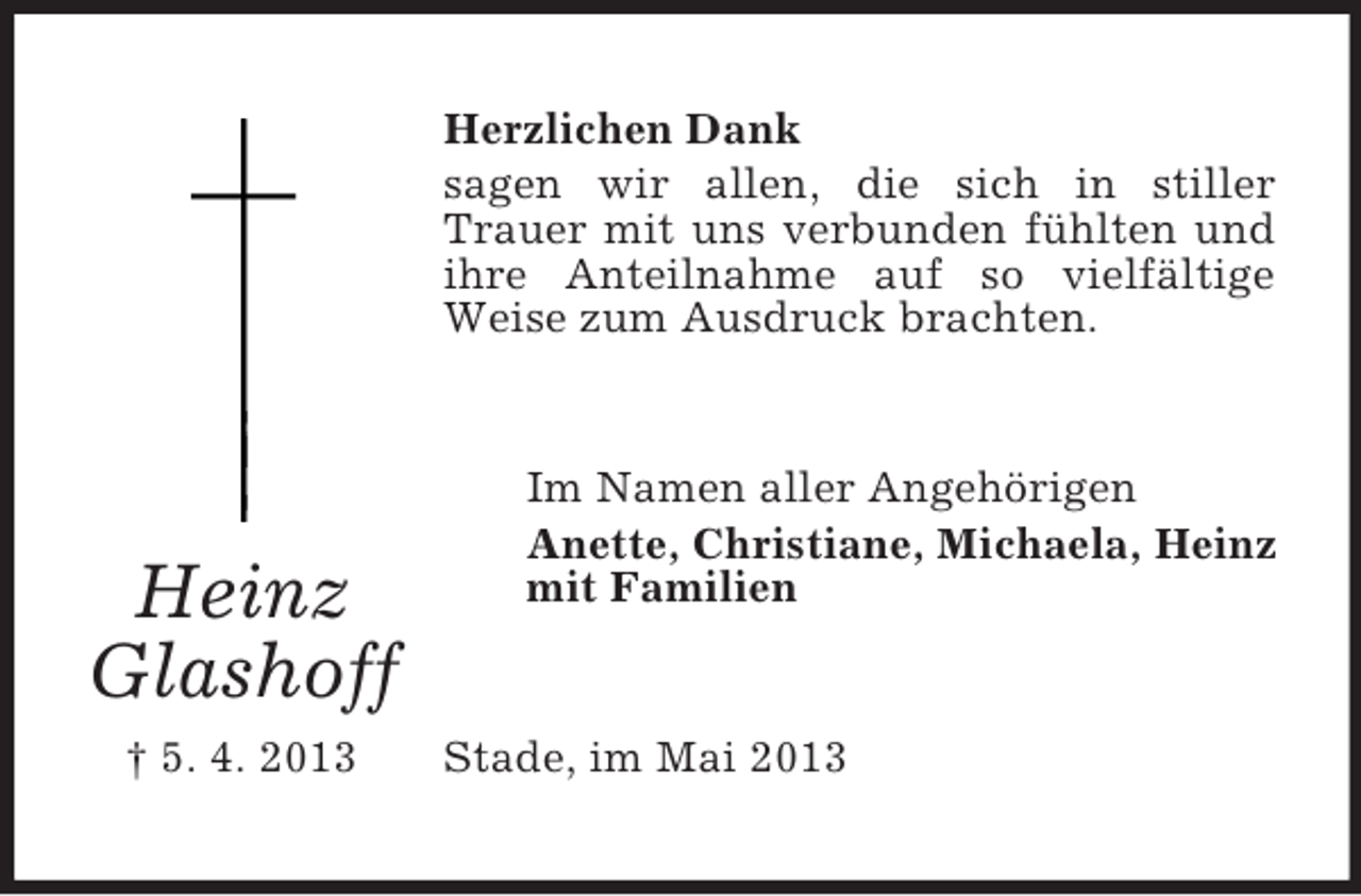 <p>Herzlichen Dank<br />sagen wir allen, die sich in stiller<br />Trauer mit uns verbunden fühlten und<br />ihre Anteilnahme auf so vielfältige<br />Weise zum Ausdruck brachten.</p><p>Heinz<br />Glashoff<br />† 5. 4. 2013</p><p>Im Namen aller Angehörigen<br />Anette, Christiane, Michaela, Heinz<br />mit Familien</p><p>Stade, im Mai 2013</p>