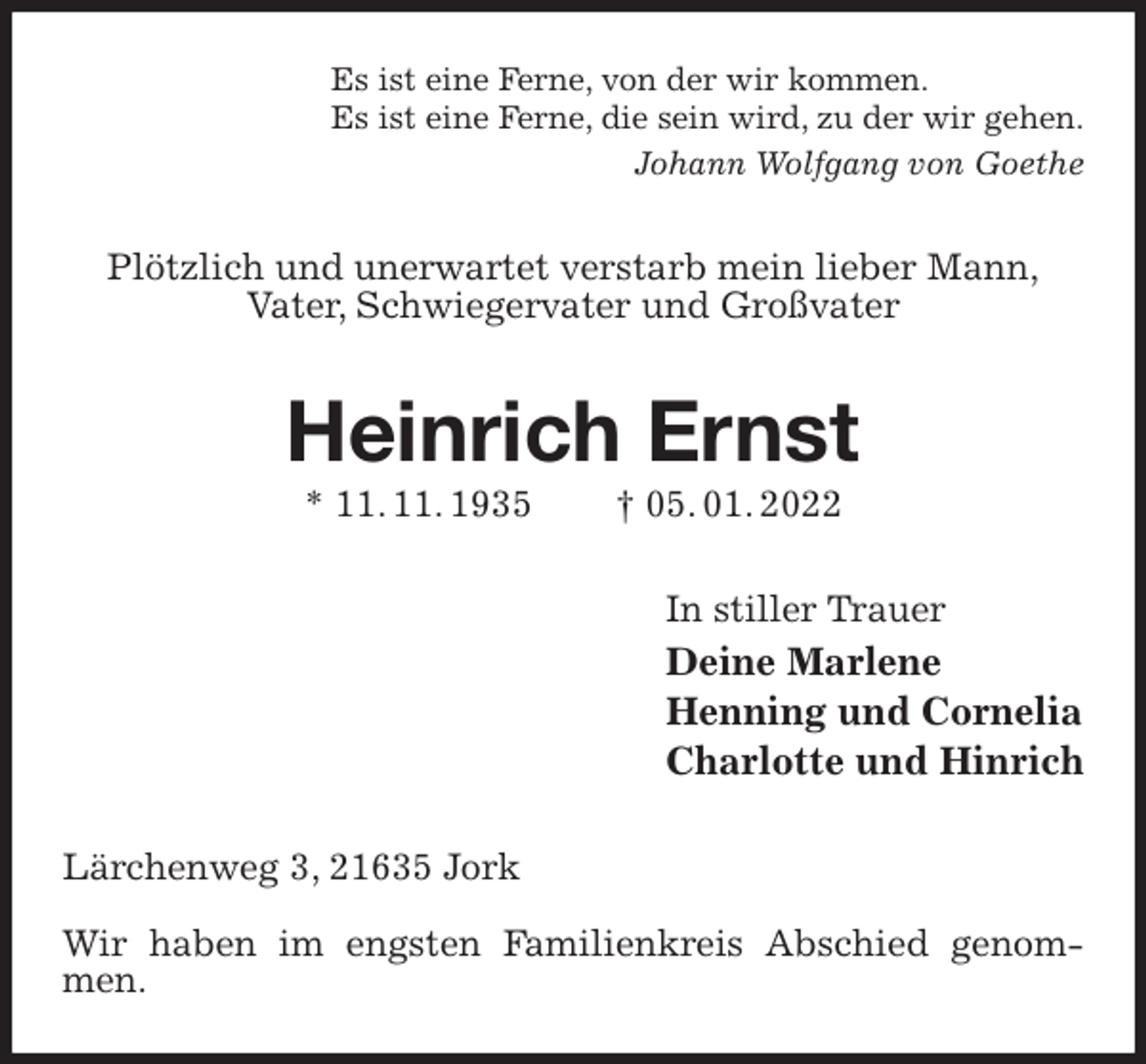 <p>Es ist eine Ferne, von der wir kommen.<br />Es ist eine Ferne, die sein wird, zu der wir gehen.<br />Johann Wolfgang von Goethe<br />Plötzlich und unerwartet verstarb mein lieber Mann,<br />Vater, Schwiegervater und Großvater<br />Heinrich Ernst<br />* 11. 11. 1935 † 05. 01. 2022<br />In stiller Trauer<br />Deine Marlene<br />Henning und Cornelia<br />Charlotte und Hinrich<br />Lärchenweg 3, 21635 Jork</p>
<p>Wir haben im engsten Familienkreis Abschied genommen.</p>