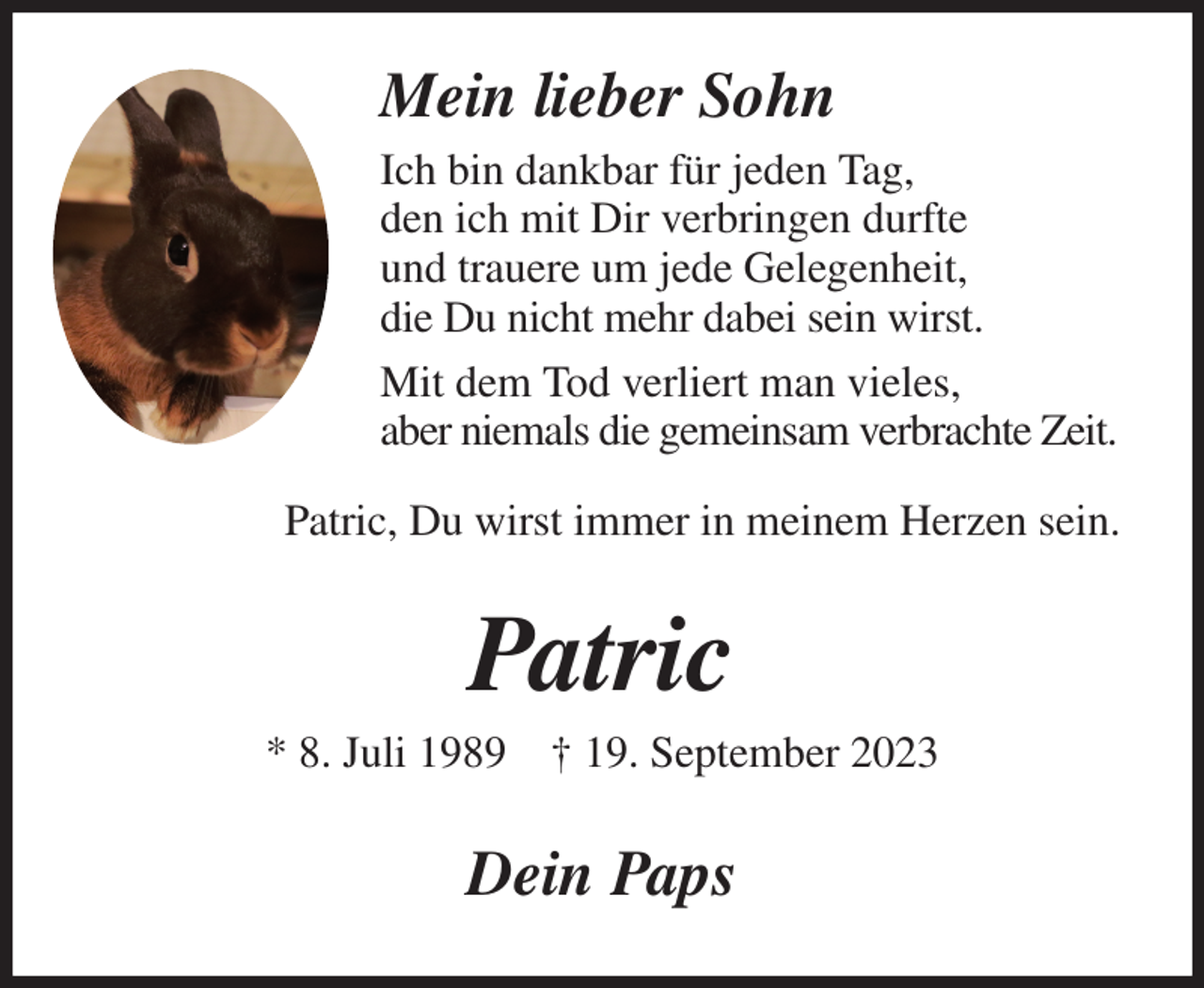 <p>Mein lieber Sohn<br />Ich bin dankbar für jeden Tag,<br />den ich mit Dir verbringen durfte<br />und trauere um jede Gelegenheit,<br />die Du nicht mehr dabei sein wirst.<br />Mit dem Tod verliert man vieles,<br />aber niemals die gemeinsam verbrachte Zeit.<br />Patric, Du wirst immer in meinem Herzen sein.<br />Patric<br />* 8. Juli 1989 † 19. September 2023<br />Dein Paps</p>