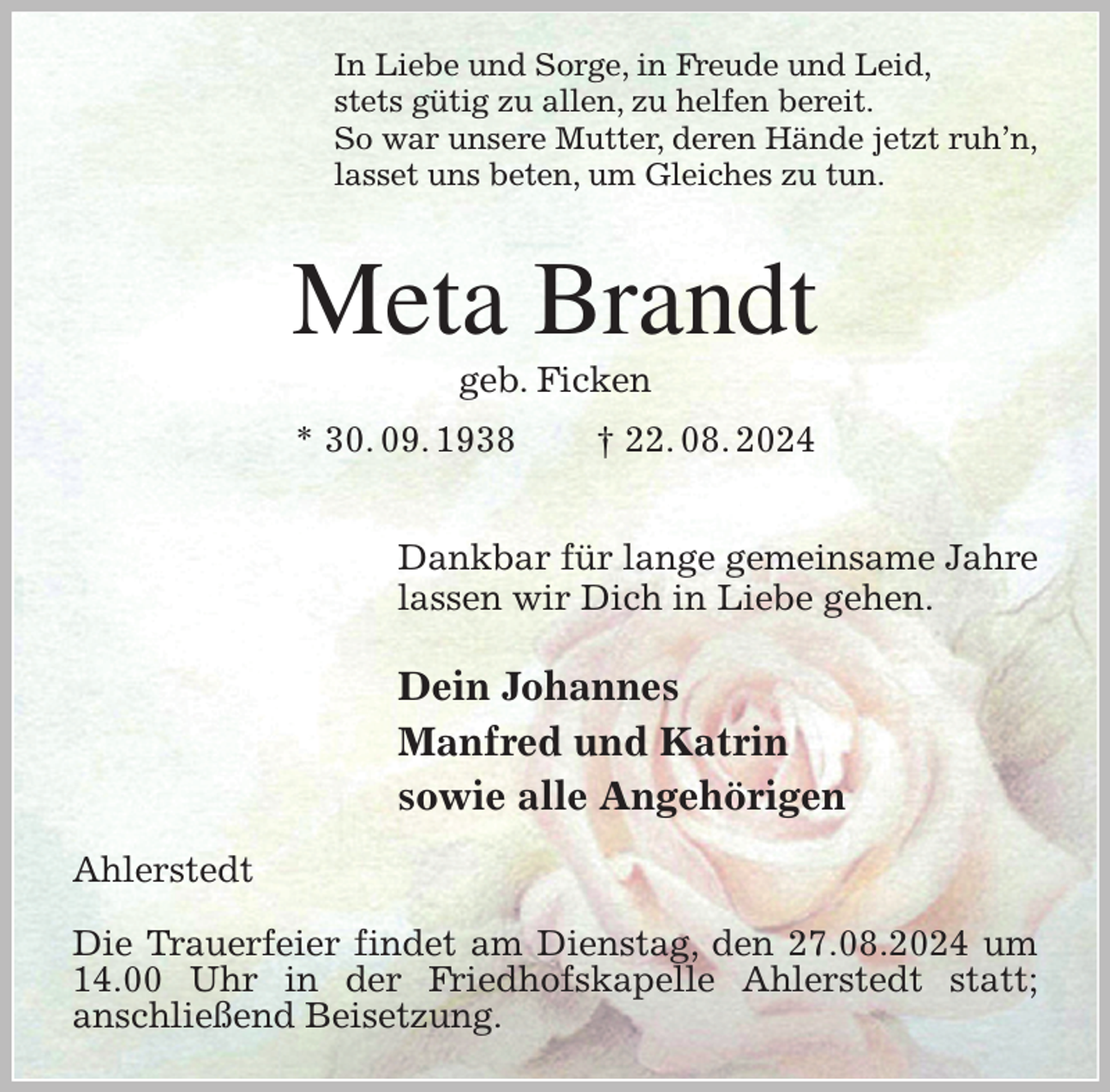 <p>In Liebe und Sorge, in Freude und Leid,<br />stets gütig zu allen, zu helfen bereit.<br />So war unsere Mutter, deren Hände jetzt ruh'n,<br />lasset uns beten, um Gleiches zu tun.<br />Meta Brandt<br />geb. Ficken<br />* 30. 09. 1938 † 22. 08. 2024</p><p>Dankbar für lange gemeinsame Jahre<br />lassen wir Dich in Liebe gehen.</p><p>Dein Johannes<br />Manfred und Katrin<br />sowie alle Angehörigen<br />Ahlerstedt</p><p>Die Trauerfeier findet am Dienstag, den 27.08.2024 um 14.00 Uhr in der Friedhofskapelle Ahlerstedt statt;<br />anschließend Beisetzung.</p>